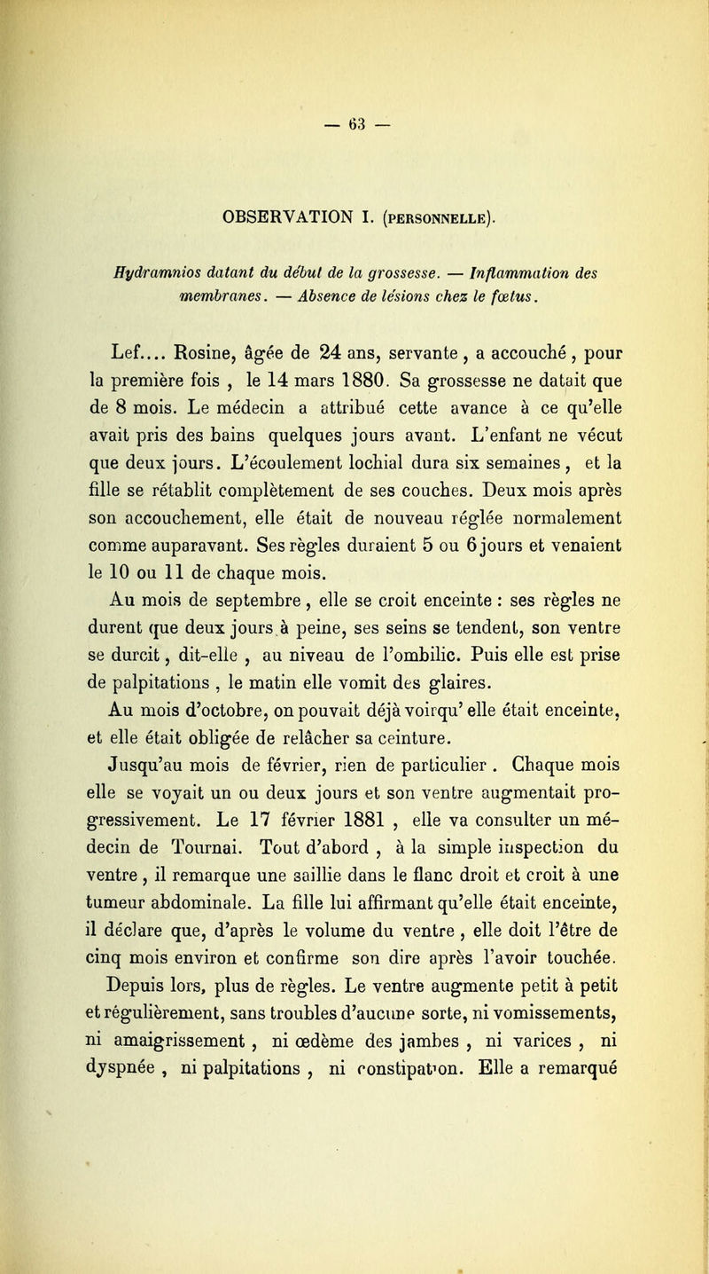 OBSERVATION I. (personnelle). Hydramnios datant du début de la grossesse. — Inflammation des membranes. — Absence de lésions chez le fœtus. Lef.... Rosine, âgée de 24 ans, servante, a accouché, pour la première fois , le 14 mars 1880. Sa grossesse ne datait que de 8 mois. Le médecin a attribué cette avance à ce qu'elle avait pris des bains quelques jours avant. L'enfant ne vécut que deux jours. L'écoulement lochial dura six semaines , et la fille se rétablit complètement de ses couches. Deux mois après son accouchement, elle était de nouveau réglée normalement comme auparavant. Ses règles duraient 5 ou 6 jours et venaient le 10 ou 11 de chaque mois. Au mois de septembre, elle se croit enceinte : ses règles ne durent que deux jours à peine, ses seins se tendent, son ventre se durcit, dit-elle , au niveau de l'ombilic. Puis elle est prise de palpitations , le matin elle vomit des glaires. Au mois d'octobre, on pouvait déjà voirqu'elle était enceinte, et elle était obligée de relâcher sa ceinture. Jusqu'au mois de février, rien de particulier . Chaque mois elle se voyait un ou deux jours et son ventre augmentait pro- gressivement. Le 17 février 1881 , elle va consulter un mé- decin de Tournai. Tout d'abord , à la simple inspection du ventre, il remarque une saillie dans le flanc droit et croit à une tumeur abdominale. La fille lui affirmant qu'elle était enceinte, il déclare que, d'après le volume du ventre , elle doit l'être de cinq mois environ et confirme son dire après l'avoir touchée. Depuis lors, plus de règles. Le ventre augmente petit à petit et régulièrement, sans troubles d'aucune sorte, ni vomissements, ni amaigrissement , ni œdème des jambes , ni varices , ni dyspnée , ni palpitations , ni constipafron. Elle a remarqué