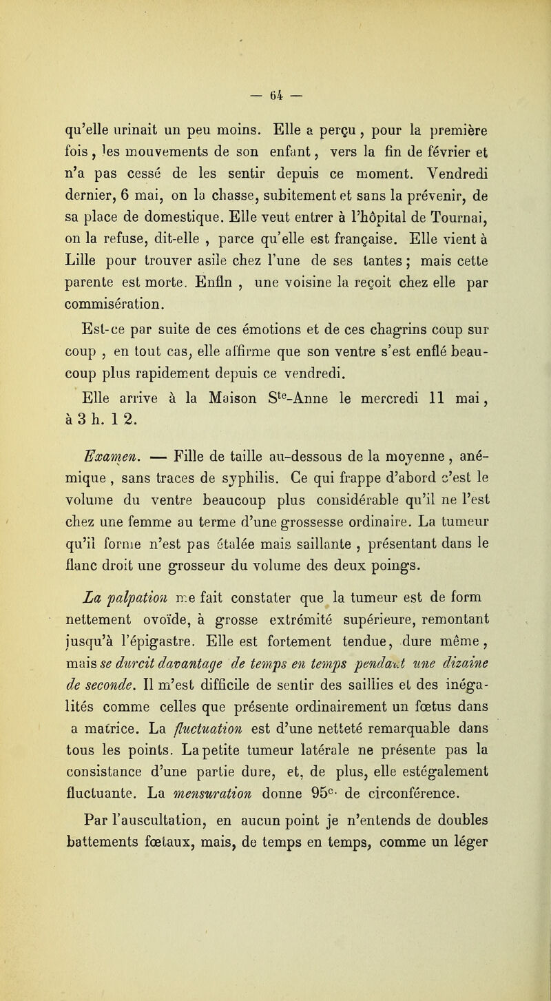 qu'elle urinait un peu moins. Elle a perçu, pour la première fois , ]es mouvements de son enfant , vers la fin de février et n'a pas cessé de les sentir depuis ce moment. Vendredi dernier, 6 mai, on la chasse, subitement et sans la prévenir, de sa place de domestique. Elle veut entrer à l'hôpital de Tournai, on la refuse, dit-elle , parce qu'elle est française. Elle vient à Lille pour trouver asile chez l'une de ses tantes ; mais cette parente est morte. Enfin , une voisine la reçoit chez elle par commisération. Est-ce par suite de ces émotions et de ces chagrins coup sur coup , en tout cas, elle affirme que son ventre s'est enflé beau- coup plus rapidement depuis ce vendredi. Elle arrive à la Maison Ste-Anne le mercredi 11 mai, à 3 h. 12. Examen. — Fille de taille au-dessous de la moyenne, ané- mique , sans traces de syphilis. Ce qui frappe d'abord c'est le volume du ventre beaucoup plus considérable qu'il ne l'est chez une femme au terme d'une grossesse ordinaire. La tumeur qu'il forme n'est pas étalée mais saillante , présentant dans le flanc droit une grosseur du volume des deux poings. La palpation me fait constater que la tumeur est de form nettement ovoïde, à grosse extrémité supérieure, remontant jusqu'à l'épigastre. Elle est fortement tendue, dure même, mais se durcit davantage de temps en temps penda-ut une dizaine de seconde. Il m'est difficile de sentir des saillies et des inéga- lités comme celles que présente ordinairement un fœtus dans a matrice. La fluctuation est d'une netteté remarquable dans tous les points. La petite tumeur latérale ne présente pas la consistance d'une partie dure, et, de plus, elle estégalement fluctuante. La mensuration donne 95e- de circonférence. Par l'auscultation, en aucun point je n'entends de doubles battements fœtaux, mais, de temps en temps, comme un léger