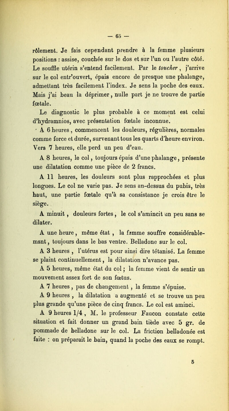 rôlemeDt. Je fais cependant prendre à la femme plusieurs positions : assise, couchée sur le dos et sur l'un ou l'autre côté. Le souffle utérin s'entend facilement. Par le toucher, j'arrive sur le col entr'ouvert, épais encore de presque une phalange, admettant très facilement l'index. Je sens la poche des eaux. Mais j'ai beau la déprimer, nulle part je ne trouve de partie fœtale. Le diagnostic le plus probable à ce moment est celui d'hydramnios, avec présentation fœtale inconnue. ■ A 6 heures, commencent les douleurs, régulières, normales comme force et durée, survenant tous les quarts d'heure environ. Vers 7 heures, elle perd un peu d'eau. A 8 heures, le col, toujours épais d'une phalange, présente une dilatation comme une pièce de 2 francs. A 11 heures, les douleurs sont plus rapprochées et plus longues. Le col ne varie pas. Je sens an-dessus du pubis, très haut, une partie fœtale qu'à sa consistance je crois être le siège. A minuit , douleurs fortes, le col s'amincit un peu sans se dilater. A une heure, même état , la fsmme souffre considérable- msnt, toujours dans le bas ventre. Belladone sur le col. A 3 heures , l'utérus est pour ainsi dire tétanisé. La femme se plaint continuellement, la dilatation n'avance pas. A 5 heures, même état du col ; la femme vient de sentir un mouvement assez fort de son fœtus. A 7 heures , pas de changement , la femme s'épuise. A 9 heures , la dilatation a augmenté et se trouve un peu plus grande qu'une pièce de cinq francs. Le col est aminci. A 9 heures 1/4 , M. le professeur Faucon constate cette situation et fait donner un grand bain tiède avec 5 gr. de pommade de belladone sur le col. La friction belladonée est faite : on préparait le bain, quand la poche des eaux se rompt. 5