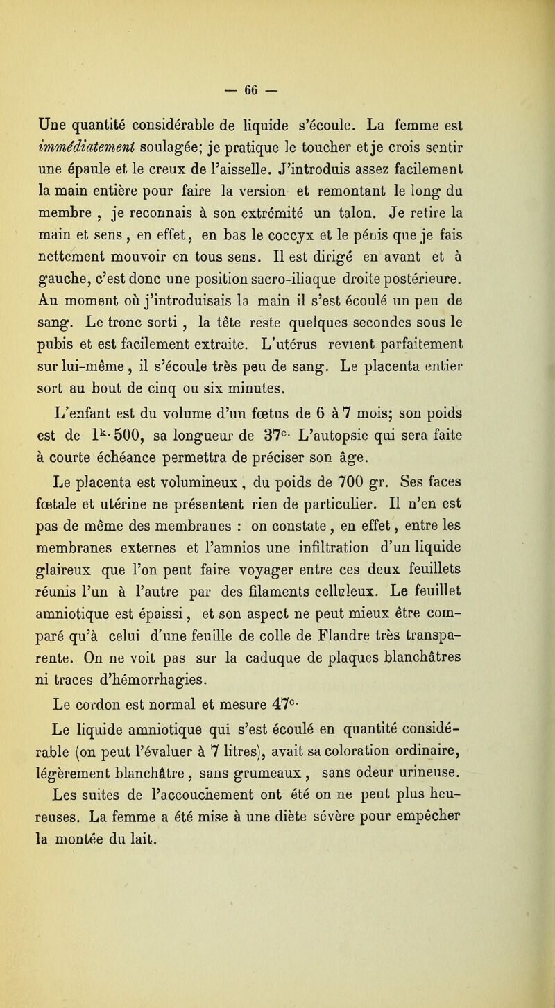 Une quantité considérable de liquide s'écoule. La femme est immédiatement soulagée; je pratique le toucher et je crois sentir une épaule et le creux de l'aisselle. J'introduis assez facilement la main entière pour faire la version et remontant le long du membre , je reconnais à son extrémité un talon. Je retire la main et sens , en effet, en bas le coccyx et le pénis que je fais nettement mouvoir en tous sens. Il est dirigé en avant et à gauche, c'est donc une position sacro-iliaque droite postérieure. Au moment où j'introduisais la main il s'est écoulé un peu de sang. Le tronc sorti , la tête reste quelques secondes sous le pubis et est facilement extraite. L'utérus revient parfaitement sur lui-même , il s'écoule très peu de sang. Le placenta entier sort au bout de cinq ou six minutes. L'enfant est du volume d'un fœtus de 6 à 7 mois; son poids est de lk- 500, sa longueur de 37e- L'autopsie qui sera faite à courte échéance permettra de préciser son âge. Le placenta est volumineux \ du poids de 700 gr. Ses faces fœtale et utérine ne présentent rien de particulier. Il n'en est pas de même des membranes : on constate , en effet, entre les membranes externes et l'amnios une infiltration d'un liquide glaireux que l'on peut faire vojager entre ces deux feuillets réunis l'un à l'autre par des filaments cellizleux. Le feuillet amniotique est épaissi, et son aspect ne peut mieux être com- paré qu'à celui d'une feuille de colle de Flandre très transpa- rente. On ne voit pas sur la caduque de plaques blanchâtres ni traces d'hémorrhagies. Le cordon est normal et mesure 47e- Le liquide amniotique qui s'est écoulé en quantité considé- rable (on peut l'évaluer à 7 litres), avait sa coloration ordinaire, légèrement blanchâtre , sans grumeaux , sans odeur urineuse. Les suites de l'accouchement ont été on ne peut plus heu- reuses. La femme a été mise à une diète sévère pour empêcher la montée du lait.