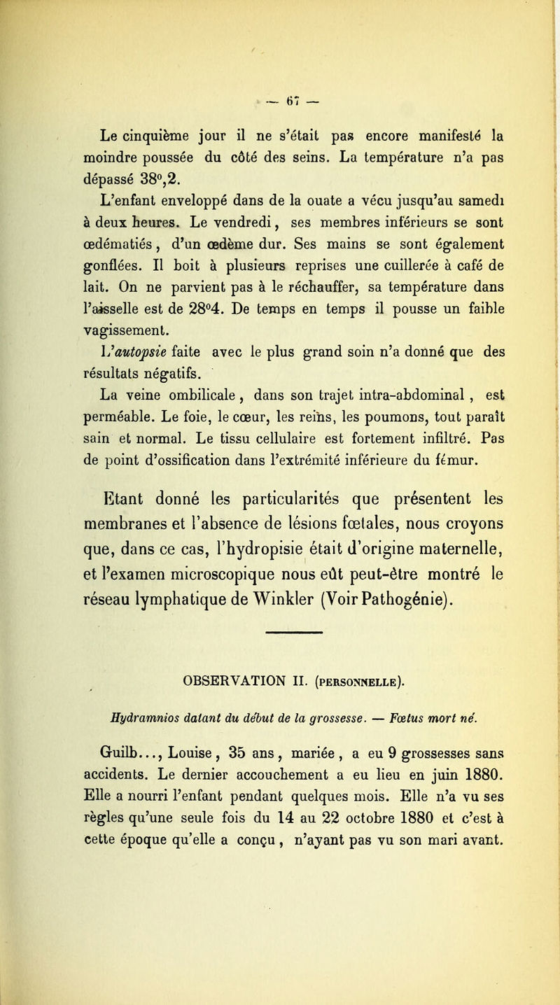 — 61 — Le cinquième jour il ne s'était pas encore manifesté la moindre poussée du côté des seins. La température n'a pas dépassé 38°,2. L'enfant enveloppé dans de la ouate a vécu jusqu'au samedi à deux heures. Le vendredi, ses membres inférieurs se sont œdématiés , d'un œdème dur. Ses mains se sont également gonflées. Il boit à plusieurs reprises une cuillerée à café de lait. On ne parvient pas à le réchauffer, sa température dans l'aisselle est de 28°4. De temps en temps il pousse un faible vagissement. \j autopsie faite avec le plus grand soin n'a donné que des résultats négatifs. La veine ombilicale , dans son trajet intra-abdominal , est perméable. Le foie, le cœur, les reins, les poumons, tout paraît sain et normal. Le tissu cellulaire est fortement infiltré. Pas de point d'ossification dans l'extrémité inférieure du fémur. Etant donné les particularités que présentent les membranes et l'absence de lésions fœtales, nous croyons que, dans ce cas, l'hydropisie était d'origine maternelle, et l'examen microscopique nous eût peut-être montré le réseau lymphatique de Winkler (Voir Pathogénie). OBSERVATION II. (personnelle). Hydramnios datant du début de la grossesse. — Fœtus mort né. Guilb..., Louise , 35 ans , mariée , a eu 9 grossesses sans accidents. Le dernier accouchement a eu lieu en juin 1880. Elle a nourri l'enfant pendant quelques mois. Elle n'a vu ses règles qu'une seule fois du 14 au 22 octobre 1880 et c'est à cette époque qu'elle a conçu , n'ayant pas vu son mari avant.