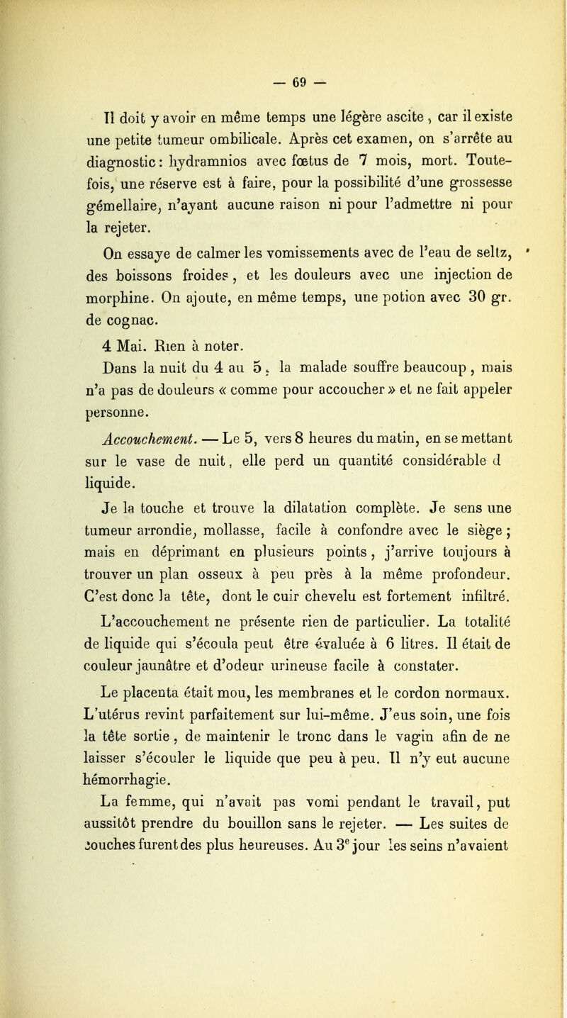 Il doit y avoir en même temps une légère ascite , car il existe une petite tumeur ombilicale. Après cet examen, on s'arrête au diagnostic : hydramnios avec foetus de 7 mois, mort. Toute- fois, une réserve est à faire, pour la possibilité d'une grossesse gémellaire, n'ayant aucune raison ni pour l'admettre ni pour la rejeter. On essaye de calmer les vomissements avec de l'eau de seltz, des boissons froides , et les douleurs avec une injection de morphine. On ajoute, en même temps, une potion avec 30 gr. de cognac. 4 Mai. Rien à noter. Dans la nuit du 4 au 5 « la malade souffre beaucoup , mais n'a pas de douleurs « comme pour accoucher» et ne fait appeler personne. Accouchement. —Le 5, vers 8 heures du matin, en se mettant sur le vase de nuit, elle perd un quantité considérable d liquide. Je la touche et trouve la dilatation complète. Je sens une tumeur arrondie, mollasse, facile à confondre avec le siège ; mais en déprimant en plusieurs points , j'arrive toujours à trouver un plan osseux à peu près à la même profondeur. C'est donc la tête, dont le cuir chevelu est fortement infiltré. L'accouchement ne présente rien de particulier. La totalité de liquide qui s'écoula peut être évaluée à 6 litres. Il était de couleur jaunâtre et d'odeur urineuse facile à constater. Le placenta était mou, les membranes et le cordon normaux. L'utérus revint parfaitement sur lui-même. J'eus soin, une fois la tête sortie, de maintenir le tronc dans le vagin afin de ne laisser s'écouler le liquide que peu à peu. Il n'y eut aucune hémorrhagie. La femme, qui n'avait pas vomi pendant le travail, put aussitôt prendre du bouillon sans le rejeter. — Les suites de touches furent des plus heureuses. Au 3e jour les seins n'avaient