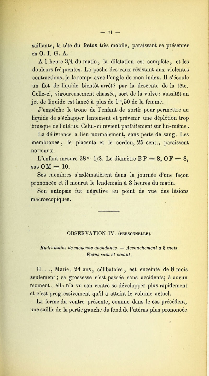 saillante, la tête du fœtus très mobile, paraissant se présenter en 0. I. G. A. A 1 heure 3/4 du matin , la dilatation est complète, et les douleurs fréquentes. La poche des eaux résistant aux violentes contractions, je la romps avec l'ongle de mon index. Il s'écoule un flot de liquide bientôt arrêté par la descente de la tête. Celle-ci, vigoureusement chassée, sort de la vulve: aussitôt un jet de liquide est lancé à plus de lm,50 de la femme. J'empêche le tronc de l'enfant de sortir pour permettre au liquide de s'échapper lentement et prévenir une déplétion trop brusque de l'utérus. Celui-ci revient parfaitement sur lui-même . La délivrance a lieu normalement, sans perte de sang. Les membranes, le placenta et le cordon, 25 cent., paraissent normaux. L'enfant mesure 38e- 1/2. Le diamètre BP = 8, OF = 8, sus OM = 10. Ses membres s'œdématièrent dans la journée d'une façon prononcée et il mourut le lendemain à 3 heures du matin. Son autopsie fut négative au point de vue des lésions macroscopiques. OBSERVATION IV. (personnelle). Hydramnios de moyenne abondance. — Accouchement à 8 mois. Fœtus sain et vivant. H.. ., Marie , 24 ans, célibataire , est enceinte de 8 mois seulement ; sa grossesse s'est passée sans accidents; à aucun moment, elle n'a vu son ventre se développer plus rapidement et c'est progressivement qu'il a atteint le volume actuel. La forme du ventre présente, comme dans le cas précédent, une saillie de la partie gauche du fond de l'utérus plus prononcée