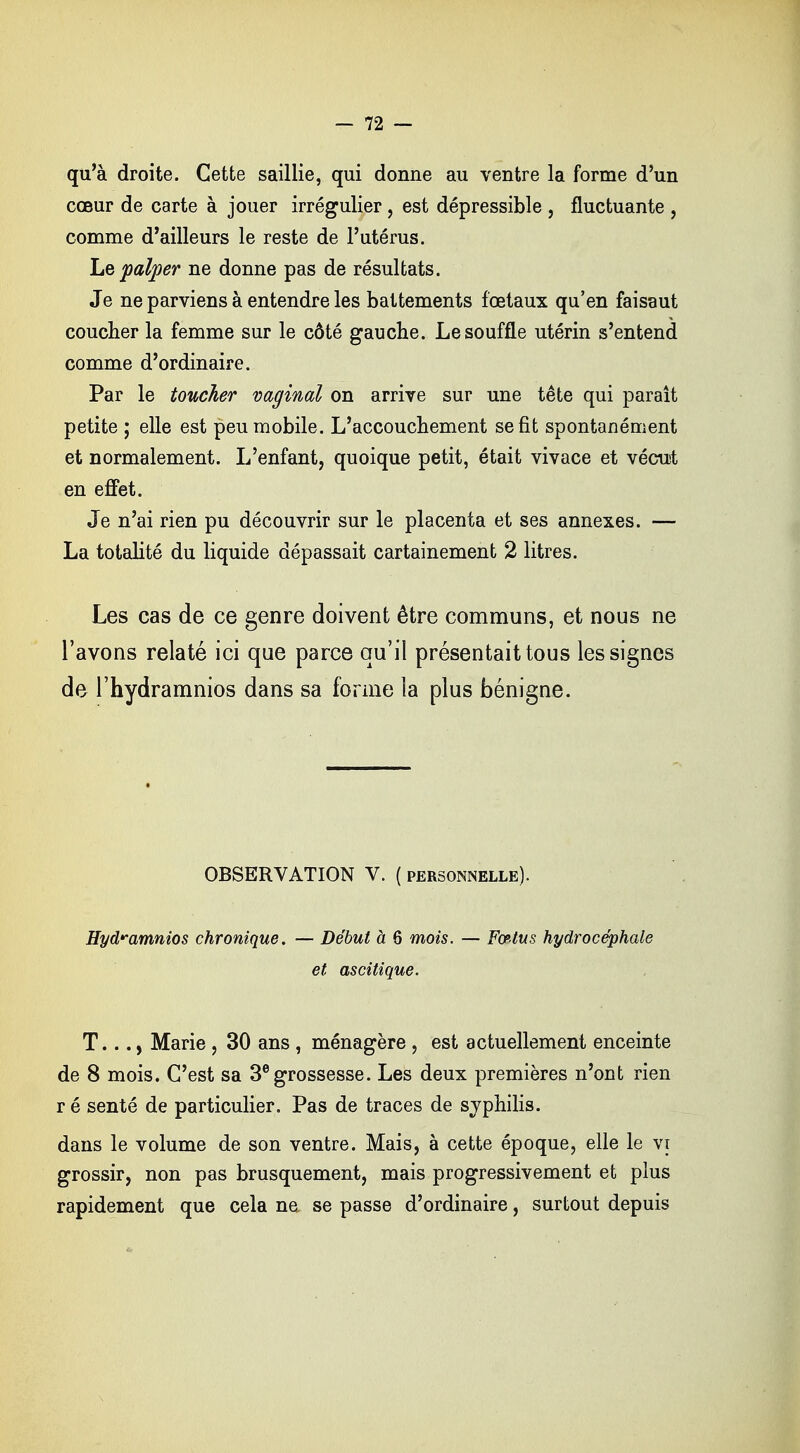 qu'à droite. Cette saillie, qui donne au ventre la forme d'un cœur de carte à jouer irrégulier, est dépressible , fluctuante , comme d'ailleurs le reste de l'utérus. Le palper ne donne pas de résultats. Je ne parviens à entendre les battements fœtaux qu'en faisaut coucher la femme sur le côté gauche. Le souffle utérin s'entend comme d'ordinaire. Par le toucher vaginal on arrive sur une tête qui paraît petite ; elle est peu mobile. L'accouchement se fit spontanément et normalement. L'enfant, quoique petit, était vivace et vécut en effet. Je n'ai rien pu découvrir sur le placenta et ses annexes. — La totalité du liquide dépassait cartainement 2 litres. Les cas de ce genre doivent être communs, et nous ne l'avons relaté ici que parce qu'il présentait tous les signes de l'hydramnios dans sa forme la plus bénigne. OBSERVATION V. ( personnelle). Hyd^amnios chronique. — Début à 6 mois. — Fœtus hydrocéphale et ascitique. T..., Marie, 30 ans , ménagère, est actuellement enceinte de 8 mois. C'est sa 3e grossesse. Les deux premières n'ont rien r é senté de particulier. Pas de traces de syphilis. dans le volume de son ventre. Mais, à cette époque, elle le vi grossir, non pas brusquement, mais progressivement et plus rapidement que cela ne se passe d'ordinaire, surtout depuis