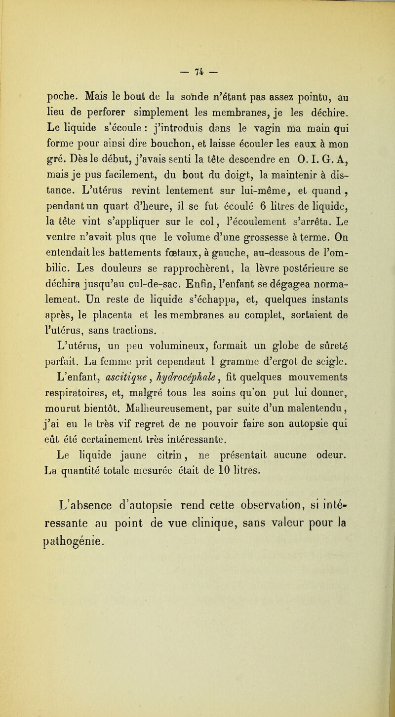 poche. Mais le bout de la sonde n'étant pas assez pointu, au lieu de perforer simplement les membranes, je les déchire. Le liquide s'écoule : j'introduis dans le vagin ma main qui forme pour ainsi dire bouchon, et laisse écouler les eaux à mon gré. Dès le début, j'avais senti la tête descendre en 0.1. G. A, mais je pus facilement, du bout du doigt, la maintenir à dis- tance. L'utérus revint lentement sur lui-mêmey et quand , pendant un quart d'heure, il se fut écoulé 6 litres de liquide, la tête vint s'appliquer sur le col, l'écoulement s'arrêta. Le ventre n'avait plus que le volume d'une grossesse à terme. On entendait les battements fœtaux, à gauche, au-dessous de l'om- bilic. Les douleurs se rapprochèrent, la lèvre postérieure se déchira jusqu'au cul-de-sac. Enfin, l'enfant se dégagea norma- lement. Un reste de liquide s'échappa, et, quelques instants après, le placenta et les membranes au complet, sortaient de l'utérus, sans tractions. L'utérus, un peu volumineux, formait un globe de sûreté parfait. La femme prit cependaut 1 gramme d'ergot de seigle. L'enfant, ascitique, hydrocéphale, fit quelques mouvements respiratoires, et, malgré tous les soins qu'on put lui donner, mourut bientôt. Malheureusement, par suite d'un malentendu, j'ai eu le très vif regret de ne pouvoir faire son autopsie qui eût été certainement très intéressante. Le liquide jaune citrin, ne présentait aucune odeur. La quantité totale mesurée était de 10 litres. L'absence d'autopsie rend cette observation, si inté- ressante au point de vue clinique, sans valeur pour la pathogénie.
