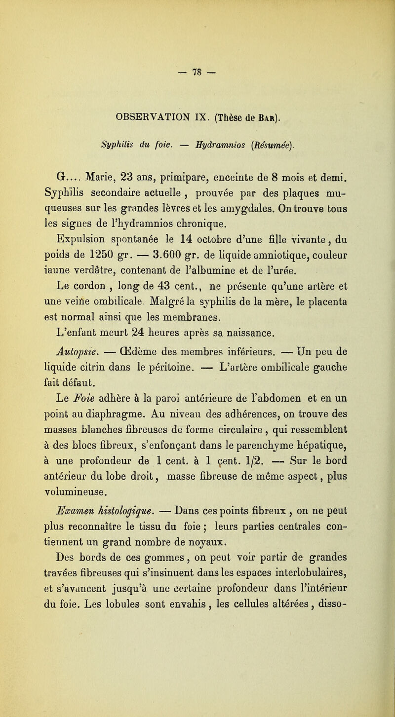 OBSERVATION IX. (Thèse de Bar). Syphilis du foie. — Hydramnios (Résumée). G.... Marie, 23 ans, primipare, enceinte de 8 mois et demi. Syphilis secondaire actuelle , prouvée par des plaques mu- queuses sur les grandes lèvres et les amygdales. On trouve tous les signes de l'hydramnios chronique. Expulsion spontanée le 14 octobre d'une fille vivante, du poids de 1250 gr. — 3.600 gr. de liquide amniotique, couleur iaune verdâtre, contenant de l'albumine et de l'urée. Le cordon , long de 43 cent., ne présente qu'une artère et une veine ombilicale. Malgré la syphilis de la mère, le placenta est normal ainsi que les membranes. L'enfant meurt 24 heures après sa naissance. Autopsie. — Œdème des membres inférieurs. — Un peu de liquide citrin dans le péritoine. — L'artère ombilicale gauche fait défaut. Le Foie adhère à la paroi antérieure de l'abdomen et en un point au diaphragme. Au niveau des adhérences, on trouve des masses blanches fibreuses de forme circulaire , qui ressemblent à des blocs fibreux, s'enfonçant dans le parenchyme hépatique, à une profondeur de 1 cent, à 1 çent. 1/2. —- Sur le bord antérieur du lobe droit, masse fibreuse de même aspect, plus volumineuse. Examen histologique. — Dans ces points fibreux , on ne peut plus reconnaître le tissu du foie ; leurs parties centrales con- tiennent un grand nombre de noyaux. Des bords de ces gommes, on peut voir partir de grandes travées fibreuses qui s'insinuent dans les espaces interlobulaires, et s'avancent jusqu'à une certaine profondeur dans l'intérieur du foie. Les lobules sont envahis, les cellules altérées, disso-