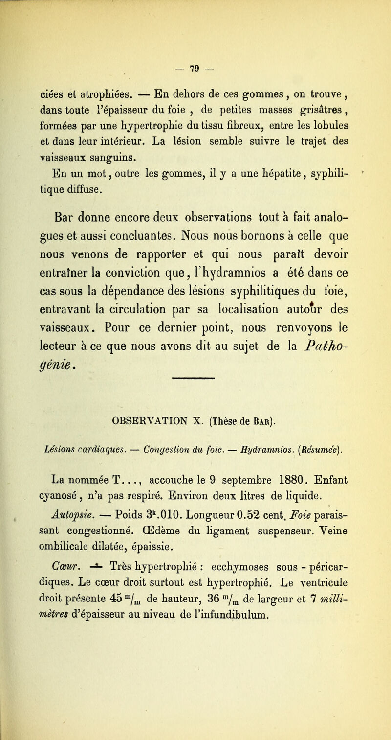 ciées et atrophiées. — En dehors de ces gommes, on trouve , dans toute l'épaisseur du foie , de petites masses grisâtres , formées par une hypertrophie du tissu fibreux, entre les lobules et dans leur intérieur. La lésion semble suivre le trajet des vaisseaux sanguins. En un mot, outre les gommes, il y a une hépatite, syphili- tique diffuse. Bar donne encore deux observations tout à fait analo- gues et aussi concluantes. Nous nous bornons à celle que nous venons de rapporter et qui nous paraît devoir entraîner la conviction que, l'hydramnios a été dans ce cas sous la dépendance des lésions syphilitiques du foie, entravant la circulation par sa localisation autour des vaisseaux. Pour ce dernier point, nous renvoyons le lecteur a ce que nous avons dit au sujet de la Patho- génie . OBSERVATION X. (Thèse de Bar). Lésions cardiaques. — Congestion du foie. — Hydramnios. [Résumée). La nommée T..., accouche le 9 septembre 1880. Enfant cyanosé, n'a pas respiré. Environ deux litres de liquide. Autopsie. — Poids 3k.010. Longueur 0.52 cent. Foie parais- sant congestionné. Œdème du ligament suspenseur. Veine ombilicale dilatée, épaissie. Cœur. Très hypertrophié : ecchymoses sous - péricar- diques. Le cœur droit surtout est hypertrophié. Le ventricule droit présente 45 m/m de hauteur, 36 m/m de largeur et 7 milli- mètres d'épaisseur au niveau de l'infundibulum.