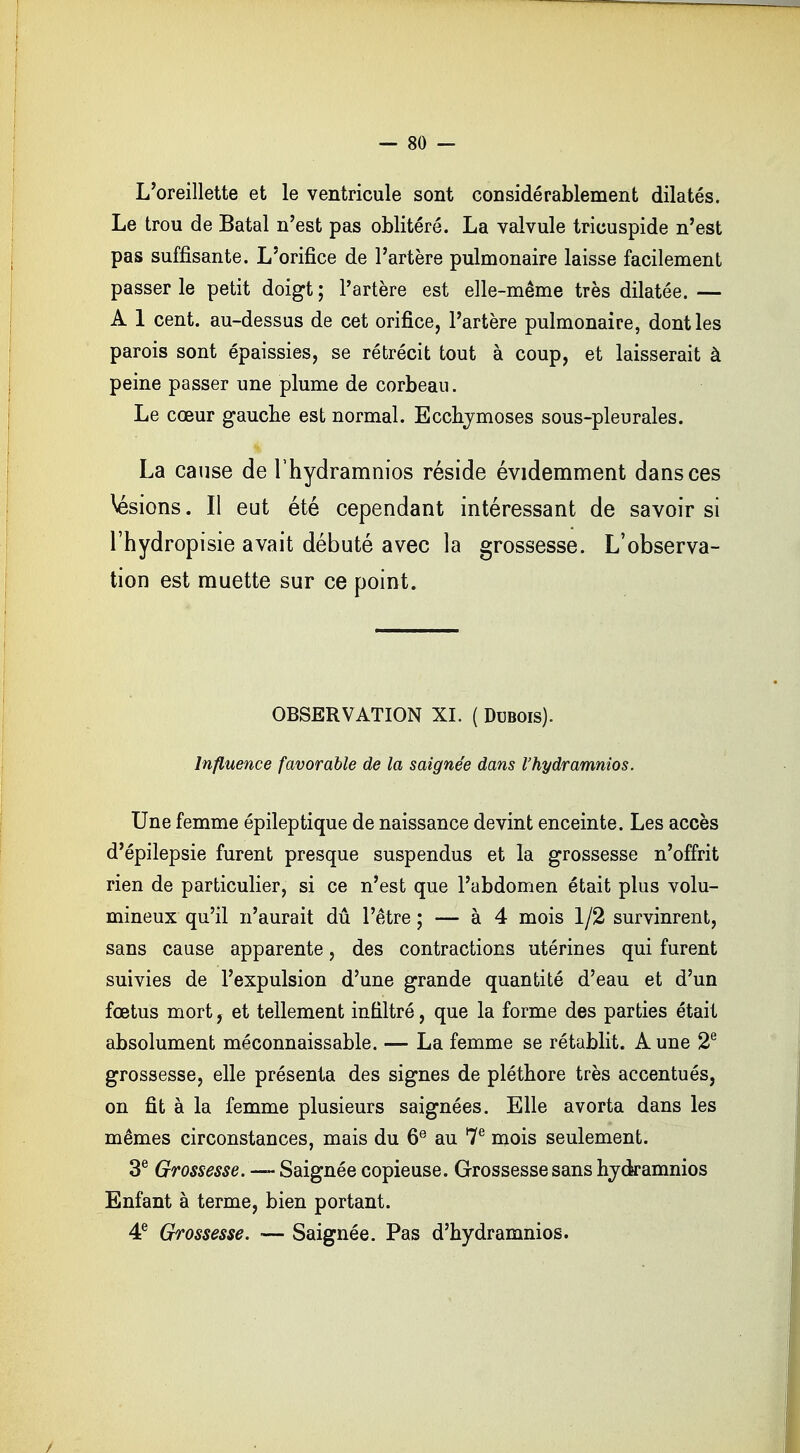 L'oreillette et le ventricule sont considérablement dilatés. Le trou de Batal n'est pas oblitéré. La valvule tricuspide n'est pas suffisante. L'orifice de l'artère pulmonaire laisse facilement passer le petit doigt ; l'artère est elle-même très dilatée. — A 1 cent, au-dessus de cet orifice, l'artère pulmonaire, dont les parois sont épaissies, se rétrécit tout à coup, et laisserait à peine passer une plume de corbeau. Le cœur gauche est normal. Ecchymoses sous-pleurales. La cause de l'hydramnios réside évidemment dans ces lésions. Il eut été cependant intéressant de savoir si l'hydropisie avait débuté avec la grossesse. L'observa- tion est muette sur ce point. OBSERVATION XL ( Dubois). Influence favorable de la saignée dans l'hydramnios. Une femme épileptique de naissance devint enceinte. Les accès d'épilepsie furent presque suspendus et la grossesse n'offrit rien de particulier, si ce n'est que l'abdomen était plus volu- mineux qu'il n'aurait dû l'être ; — à 4 mois 1/2 survinrent, sans cause apparente, des contractions utérines qui furent suivies de l'expulsion d'une grande quantité d'eau et d'un fœtus mort, et tellement infiltré, que la forme des parties était absolument méconnaissable. — La femme se rétablit. Aune 2e grossesse, elle présenta des signes de pléthore très accentués, on fit à la femme plusieurs saignées. Elle avorta dans les mêmes circonstances, mais du 6e au 7e mois seulement. 3e Grossesse. — Saignée copieuse. Grossesse sans hydramnios Enfant à terme, bien portant. 4e Grossesse. •— Saignée. Pas d'hydramnios.