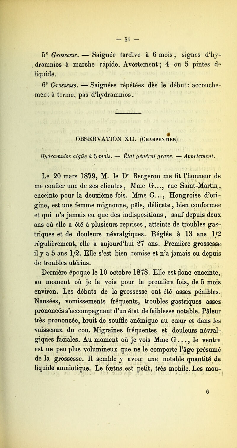 — 8! — 5e Grossesse, — Saignée tardive à 6 mois, signes d'hv- dramnios à marche rapide. Avortement; 4 ou 5 pintes de liquide. 6e Grossesse. — Saignées répétées dès le début: accouche- ment à terme, pas d'hydramnios. OBSERVATION XII. (Charpentœr) Eijdramnios aiguë à 5 mois. — État général grave. — Avortement. Le 20 mars 1879, M. le Dr Bergeron me fit l'honneur de me confier une de ses clientes, Mme G..., rue Saint-Martin, enceinte pour la deuxième fois. Mme G..., Hongroise d'ori- gine, est une femme mignonne, pâle, délicate, bien conformée et qui n'a jamais eu que des indispositions , sauf depuis deux ans où elle a été à plusieurs reprises, atteinte de troubles gas- triques et de douleurs névralgiques. Réglée à 13 ans 1/2 régulièrement, elle a aujourd'hui 27 ans. Première grossesse il y a 5 ans 1/2. Elle s'est bien remise et n'a jamais eu depuis de troubles utérins. Dernière époque le 10 octobre 1878. Elle est donc enceinte, au moment où je la vois pour la première fois, de 5 mois environ. Les débuts de la grossesse ont été assez pénibles. Nausées, vomissements fréquents, troubles gastriques assez prononcés s'accompagnant d'un état de faiblesse notable. Pâleur très prononcée, bruit de souffle anémique au cœur et dans les vaisseaux du cou. Migraines fréquentes et douleurs névral- giques faciales. Au moment où je vois Mme G..le ventre est um peu plus volumineux que ne le comporte l'âge présumé de la grossesse. 11 semble y avoir une notable quantité de liquide amniotique. Le fœtus est petit, très mobile. Les mou-