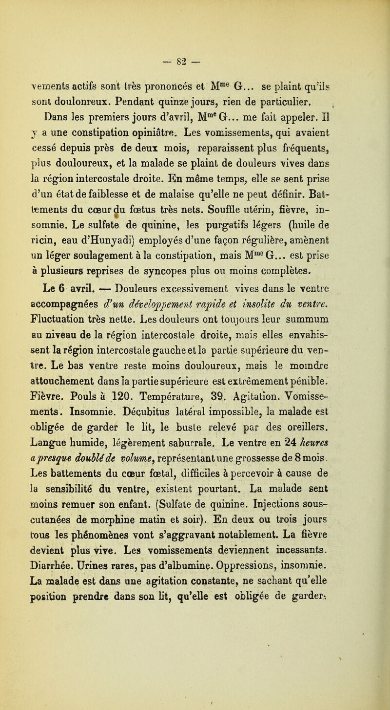vements actifs sont très prononcés et Mme G... se plaint qu'ils sont doulonreux. Pendant quinze jours, rien de particulier. Dans les premiers jours d'avril, MmeG... me fait appeler. Il y a une constipation opiniâtre. Les vomissements, qui avaient cessé depuis près de deux mois, reparaissent plus fréquents, plus douloureux, et la malade se plaint de douleurs vives dans la région intercostale droite. En même temps, elle se sent prise d'un état de faiblesse et de malaise qu'elle ne peut définir. Bat- tements du cœur du fœtus très nets. Souffle utérin, fièvre, in- somnie. Le sulfate de quinine, les purgatifs légers (huile de ricin, eau d'Hunyadi) employés d'une façon régulière, amènent un léger soulagement à la constipation, mais MmeG... est prise à plusieurs reprises de syncopes plus ou moins complètes. Le 6 avril. — Douleurs excessivement vives dans le ventre accompagnées d'un développement rapide et insolite du ventre. Fluctuation très nette. Les douleurs ont toujours leur summum au niveau de la région intercostale droite, mais elles envahis- sent la région intercostale gauche et la partie supérieure du ven- tre. Le bas ventre reste moins douloureux, mais le moindre attouchement dans la partie supérieure est extrêmement pénible. Fièvre. Pouls à 120. Température, 39. Agitation. Vomisse- ments. Insomnie. Décubitus latéral impossible, la malade est obligée de garder le lit, le buste relevé par des oreillers. Langue humide, légèrement saburrale. Le ventre en 24 heures a presque doublé de volume^ représentant une grossesse de 8 mois. Les battements du coeur fœtal, difficiles à percevoir à cause de la sensibilité du ventre, existent pourtant. La malade sent moins remuer son enfant. (Sulfate de quinine. Injections sous- cutanées de morphine matin et soir). En deux ou trois jours tous les phénomènes vont s'aggravant notablement. La fièvre devient plus vive. Les vomissements deviennent incessants. Diarrhée. Urines rares, pas d'albumine. Oppressions, insomnie. La malade est dans une agitation constante, ne sachant qu'elle position prendre dans son ht, qu'elle est obligée de garder-.