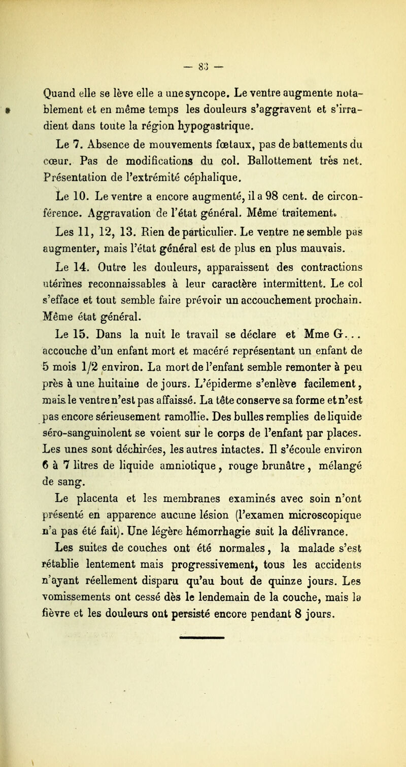 Quand elle se lève elle a une syncope. Le ventre augmente nota- blement et en même temps les douleurs s'aggravent et s'irra- dient dans toute la région hypogastrique. Le 7. Absence de mouvements fœtaux, pas de battements du cœur. Pas de modifications du col. Ballottement très net. Présentation de l'extrémité céphalique. Le 10. Le ventre a encore augmenté, il a 98 cent, de circon- férence. Aggravation de l'état général. Même traitement» Les 11, 12, 13. Rien de particulier. Le ventre ne semble pas augmenter, mais l'état général est de plus en plus mauvais. Le 14. Outre les douleurs, apparaissent des contractions utérines reconnaissables à leur caractère intermittent. Le col s'efface et tout semble faire prévoir un accouchement prochain. Même état général. Le 15. Dans la nuit le travail se déclare et Mme G... accouche d'un enfant mort et macéré représentant un enfant de 5 mois 1/2 environ. La mort de l'enfant semble remonter à peu près à une huitaine de jours. L'épiderme s'enlève facilement, mais le ventre n'est pas affaissé. La tête conserve sa forme et n'est pas encore sérieusement ramollie. Des bulles remplies de liquide séro-sanguinolent se voient sur le corps de l'enfant par places. Les unes sont déchirées, les autres intactes. Il s'écoule environ 6 à 7 litres de liquide amniotique, rouge brunâtre , mélangé de sang. Le placenta et les membranes examinés avec soin n'ont présenté en apparence aucune lésion (l'examen microscopique n'a pas été fait). Une légère hémorrhagie suit la délivrance. Les suites de couches ont été normales, la malade s'est rétablie lentement mais progressivement, tous les accidents n'ayant réellement disparu qu'au bout de quinze jours. Les vomissements ont cessé dès le lendemain de la couche, mais la