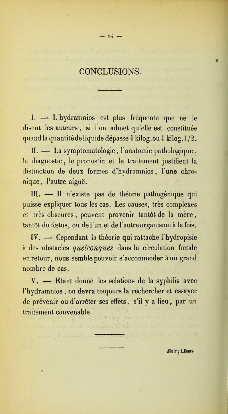 CONCLUSIONS. I. — L'hydramnios est plus fréquente que ne le disent les auteurs, si Ton admet qu'elle est constituée quand la quantité de liquide dépasse \ kilog.ou! kilog.1/2. IL — La symptomatologie, l'anatomie pathologique , le diagnostic, le pronostic et le traitement justifient la distinction de deux formes d'hydramnios, Tune chro- nique, l'autre aiguë. IÏI. — Il n'existe pas de théorie pathogénique qui puisse expliquer tous les cas. Les causes, très complexes et très obscures, peuvent provenir tantôt de la mère, tantôt du fœtus, ou de l'un et de l'autre organisme a la fois. IV. — Cependant la théorie qui rattache l'hydropisie à des obstacles quelconques dans la circulation fœtale en retour, nous semble pouvoir s'accommoder a un grand nombre de cas. V. — Etant donné les nelations de la syphilis avec l'hydramnios , on devra toujours la rechercher et essayer de prévenir ou d'arrêter ses effets, s'il y a lieu, par un traitement convenable. Lille iîripl.Cansl