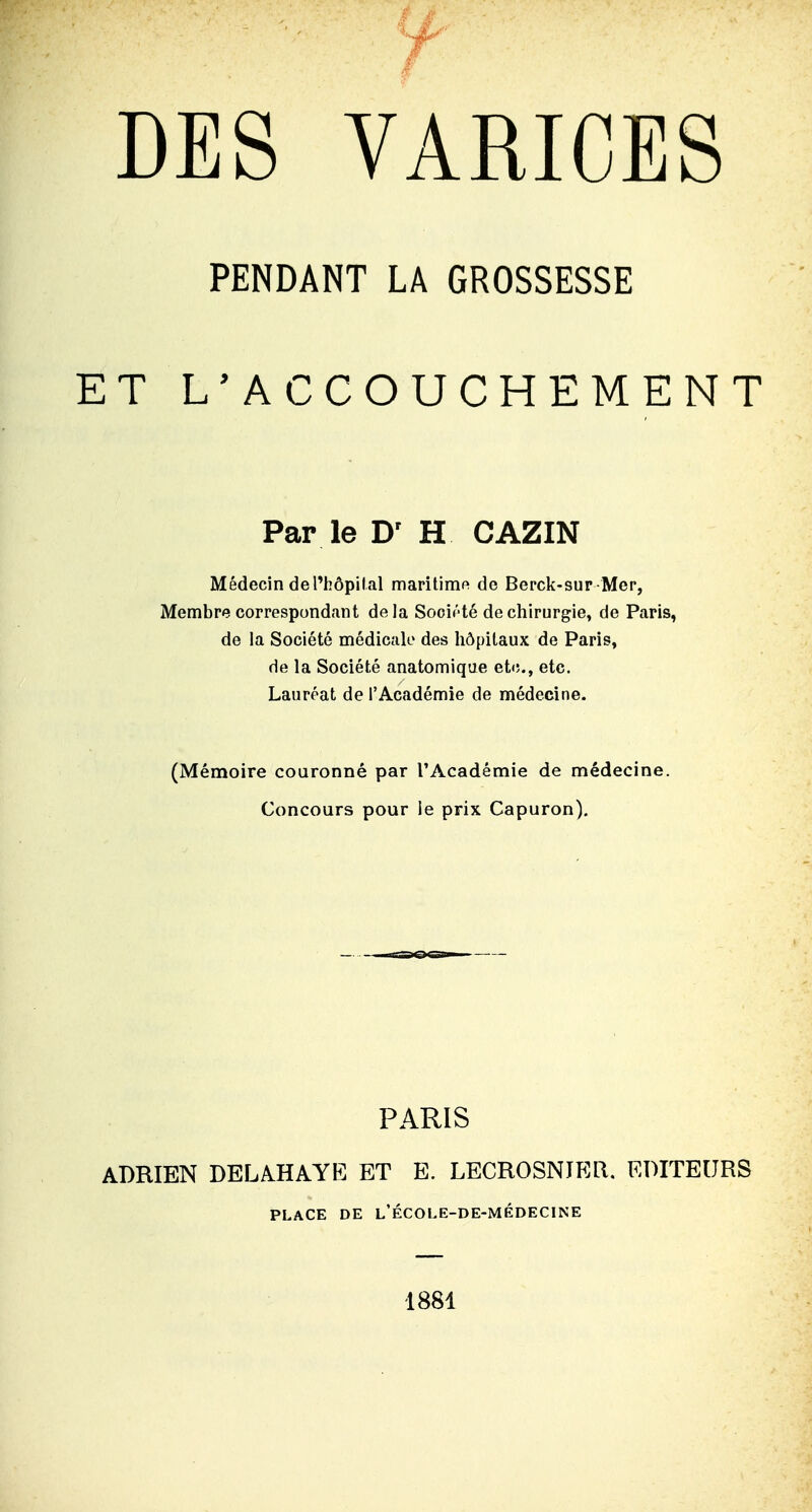 DES VARICES PENDANT LA GROSSESSE ET L'ACCOUCHEMENT Par le D' H CAZIN Médecin del'hôpilal maritimft de Berck-sur Mer, Membre correspondant de la Société de chirurgie, de Paris, de la Société médicak' des hôpitaux de Paris, de la Société anatomique etc., etc. Lauréat de l'Académie de médecine. (Mémoire couronné par l'Académie de médecine. Concours pour le prix Capuron). PARIS ADRIEN DELAHAYE ET E. LECROSNIER. EDITEURS PLACE DE l'ÉCOLE-DE-MëDECINE 1881