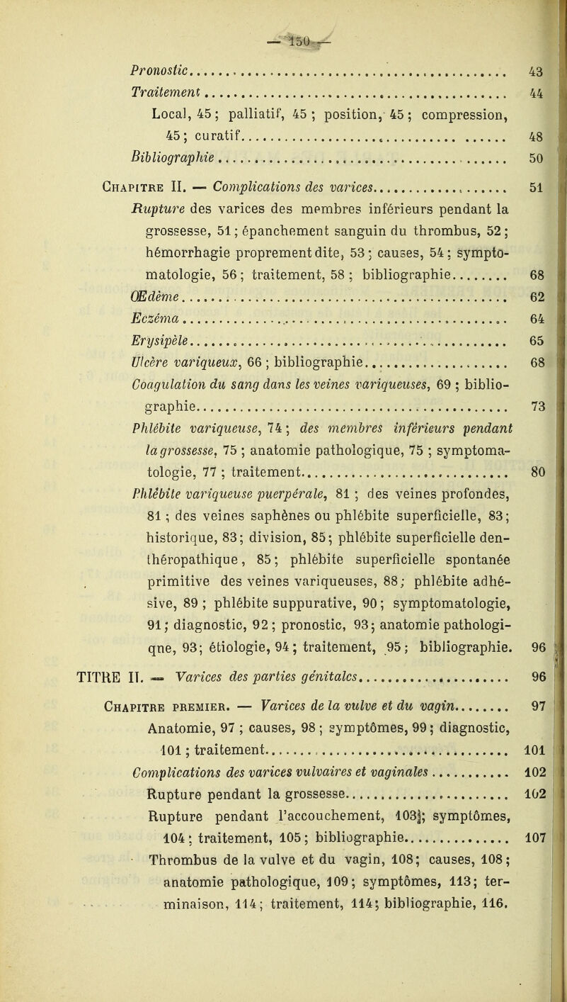 Pronostic 43 Traitement 44 Local, 45; palliatif, 45; position, 45 ; compression, 45 ; curatif , 48 Bibliographie = 50 Chapitre II. — Complications des varices , 51 Rupture des varices des membres inférieurs pendant la grossesse, 51; épanchement sanguin du thrombus, 52; hémorrhagie proprement dite, 53; causes, 54; sympto- matologie, 56; traitement, 58 ; bibliographie 68 OEdème 62 Eczéma 64 Erysipèle , 65 Ulcère variqueux^ 66 ; bibliographie 68 Coagulation du sang dans les veines variqueuses, 69 ; biblio- graphie o 73 Phlébite variqueuse, 74 ; des membres inférieurs pendant la grossesse, 75 ; anatomie pathologique, 75 ; symptoma- tologie, 77 ; traitement 80 Phlébite variqueuse puerpérale^ 81 ; des veines profondes, 81 ; des veines saphènes ou phlébite superficielle, 83; historique, 83; division, 85; phlébite superficielle den- théropathique, 85; phlébite superficielle spontanée primitive des veines variqueuses, 88; phlébite adhé- sive, 89 ; phlébite suppurative, 90 ; symptomatologie, 91; diagnostic, 92; pronostic, 93; anatomie pathologi- que, 93; étiologie, 94 ; traitement, 95; bibliographie. 96 TITRE II. — Varices des parties génitales 96 Chapitre premier. — Varices de la vulve et du vagin 97 Anatomie, 97 ; causes, 98 ; symptômes, 99; diagnostic, j 101 ; traitement 101 ' Complications des varices vulvaires et vaginales 102 Rupture pendant la grossesse , 102 Rupture pendant l'accouchement, 103|; symptômes, 104 ; traitement, 105 ; bibliographie 107 Thrombus de la valve et du vagin, 108; causes, 108; anatomie pathologique, 109; symptômes, 113; ter- - minaison, 114 ; traitement, 114; bibliographie, 116,