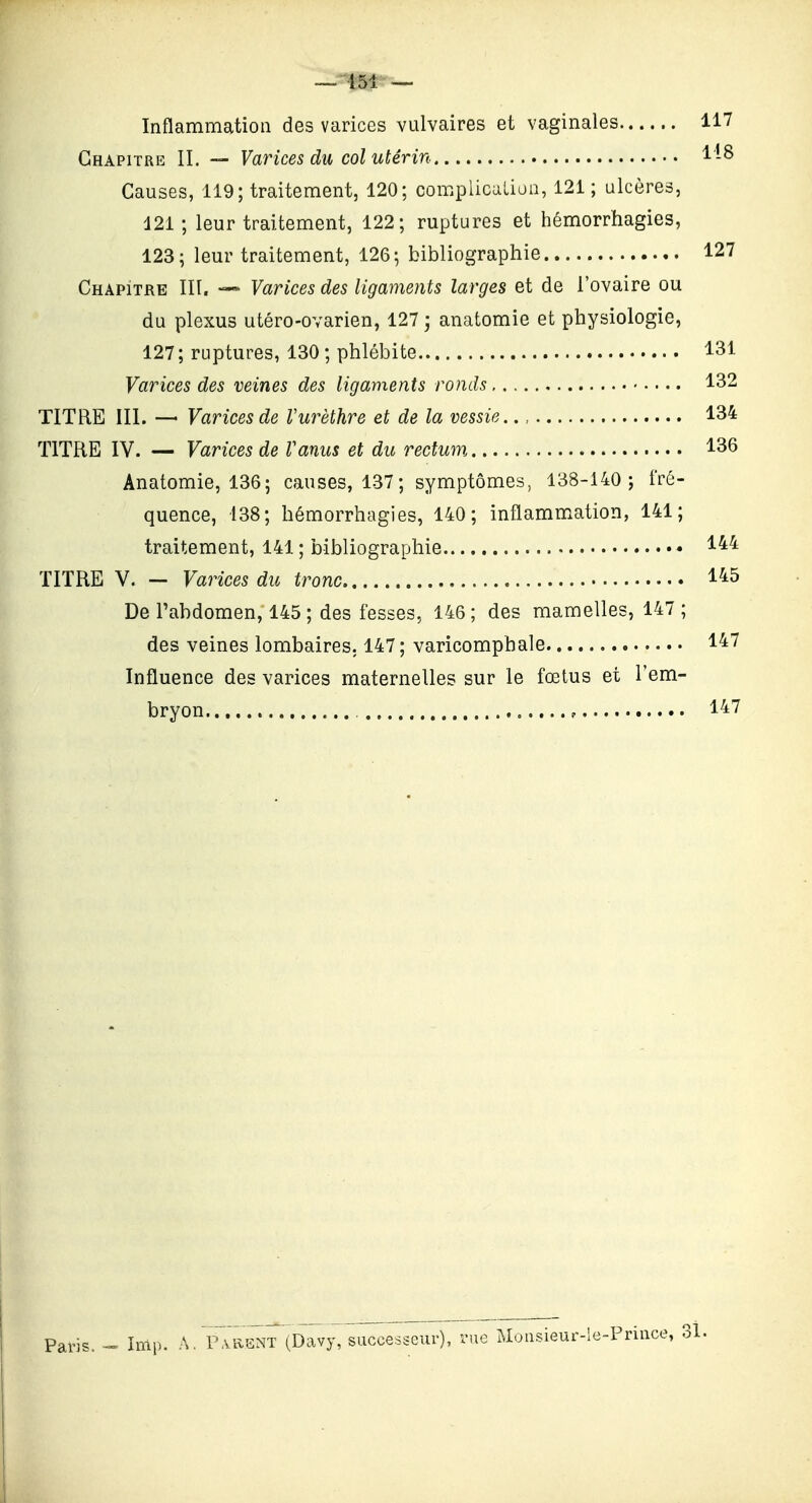 — 151 — Inflammation des varices vulvaires et vaginales 117 Chapitre II. — Varices du col utérin 1-8 Causes, 119; traitement, 120; compiicalioa, 121; ulcères, 121; leur traitement, 122; ruptures et hémorrhagies, 123; leur traitement, 126; bibliographie 127 Chapitre III. — Varices des ligaments larges et de l'ovaire ou du plexus utéro-ovarien, 127 • anatomie et physiologie, 127 ; ruptures, 130 ; phlébite 131 Varices des veines des ligaments ronds 132 TITRE III. —' Varices de Vurèthre et de la vessie 134 TITRE IV. — Varices de Vanus et du rectum 136 Anatomie, 136; causes, 137; symptômes, 138-140 ; fré- quence, 138; hémorrhagies, 140; inflammation, 141; traitement, 141 ; bibliographie 1^^ TITRE V. - Varices du tronc 145 De l'abdomen, 145 ; des fesses, 146 ; des mamelles, 147 ; des veines lombaires. 147; varicomphale 147 Influence des varices maternelles sur le fœtus et l'em- bryon 147 Paris. Inlp. A. P.vRSNT (Davy, successeur), rue Moiisieur-le-.