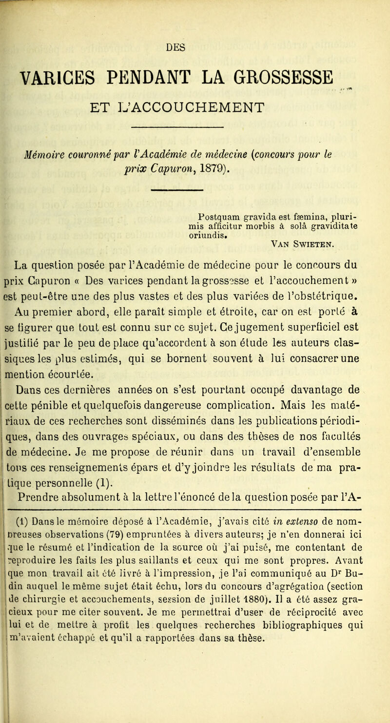 DES VARICES PENDANT LA GROSSESSE ET L'ACCOUCHEMENT Mémoire couronné par VAcadémie de médecine (concours pour le prix Capuron, 1879). Postquam gravîda est fsemina, pluri- mis afficitur morbis à solâ graviditate oriundis. Van Swieten. La question posée par l'Académie de médecine pour le concours du prix Gapuron « Des varices pendant la grossisse et l'accouchement)) est peut-être une des plus vastes et des plus variées de l'obstétrique. Au premier abord, elle paraît simple et étroite, car on est porté à se figurer que tout est connu sur ce sujet. Ce jugement superficiel est justitié par le peu déplace qu'accordent à son étude les auteurs clas- siques les plus estimés, qui se bornent souvent à lui consacrer une mention écourlée. Dans ces dernières années on s'est pourtant occupé davantage de cette pénible et quelquefois dangereuse complication. Mais les maté- riaux de ces recherches sont disséminés dans les publications périodi- ques, dans des ouvrages spéciaux, ou dans des thèses de nos facultés I de médecine. Je me propose de réunir dans un travail d'ensemble I tons ces renseignements épars et d'y joindre les résultats de ma pra- I tique personnelle (1). Prendre absolument à la lettre l'énoncé delà question posée par l'A- (1) Dans le mémoire déposé à l'Académie, j'avais cité in extenso de nom- breuses observations (79) empruntées à divers auteurs; je n'en donnerai ici que le résumé et l'indication de la source où j'ai puisé, me contentant de (reproduire les faits les plus saillants et ceux qui me sont propres. Avant que mon travail ait été livré à l'impression, je l'ai communiqué au D'^ Bu- din auquel le même sujet était échu, lors du concours d'agrégation (section de chirurgie et accouchements, session de juillet 1880). II a été assez gra- cieux pour me citer souvent. Je me permettrai d'user de réciprocité avec lui et de mettre à profit les quelques recherches bibliographiques qui m'avaient échappé et qu'il a rapportées dans sa thèse. !