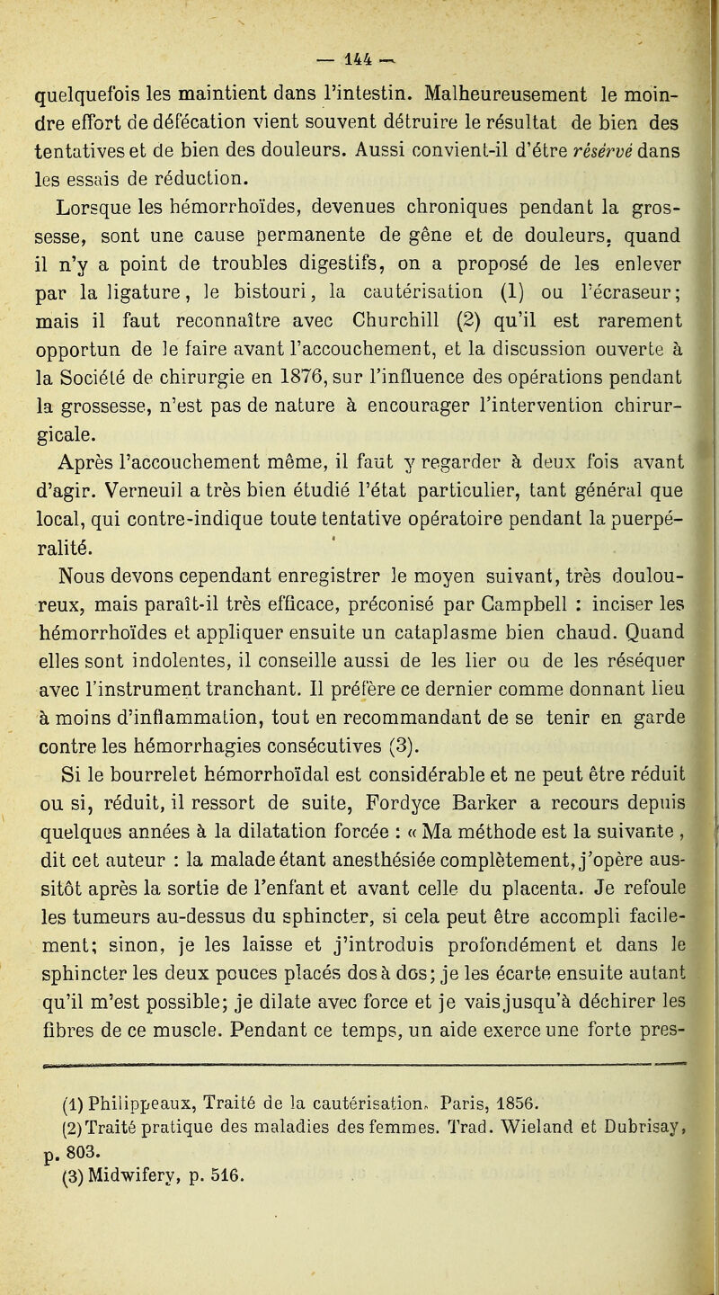 quelquefois les maintient dans l'intestin. Malheureusement le moin- dre effort de défécation vient souvent détruire le résultat de bien des tentatives et de bien des douleurs. Aussi convient-il d'être réservé dans les essais de réduction. Lorsque les hémorrhoïdes, devenues chroniques pendant la gros- sesse, sont une cause permanente de gêne et de douleurs, quand il n'y a point de troubles digestifs, on a proposé de les enlever par la ligature, le bistouri, la cautérisation (1) ou l'écraseur; mais il faut reconnaître avec Churchill (2) qu'il est rarement opportun de le faire avant l'accouchement, et la discussion ouverte à la Société de chirurgie en 1876, sur l'influence des opérations pendant la grossesse, n'est pas de nature à encourager l'intervention chirur- gicale. Après l'accouchement même, il faut y regarder h deux fois avant d'agir. Verneuil a très bien étudié l'état particulier, tant général que local, qui contre-indique toute tentative opératoire pendant la puerpé- r alité. Nous devons cependant enregistrer le moyen suivant, très doulou- reux, mais paraît-il très efficace, préconisé par Campbell : inciser 1er hémorrhoïdes et appliquer ensuite un cataplasme bien chaud. Quan' elles sont indolentes, il conseille aussi de les lier ou de les résèque avec l'instrument tranchant. Il préfère ce dernier comme donnant lie à moins d'inflammation, tout en recommandant de se tenir en gard contre les hémorrhagies consécutives (3). Si le bourrelet hémorrhoïdal est considérable et ne peut être réduit ou si, réduit, il ressort de suite, Fordyce Barker a recours depui quelques années à la dilatation forcée : « Ma méthode est la suivante , dit cet auteur : la malade étant anesthésiée complètement, j'opère aus- sitôt après la sortie de Tenfant et avant celle du placenta. Je refoul les tumeurs au-dessus du sphincter, si cela peut être accompli facile- ment; sinon, je les laisse et j'introduis profondément et dans 1 sphincter les deux pouces placés dos à dos; je les écarte ensuite autant qu'il m'est possible; je dilate avec force et je vais jusqu'à déchirer les fibres de ce muscle. Pendant ce temps, un aide exerce une forte près (1) Philippeaux, Traité de la cautérisation^ Paris, 1856. (2) Traité pratique des maladies des femmes. Trad. Wieland et Dubrisay p. 803. (3) Midwifery, p. 516.