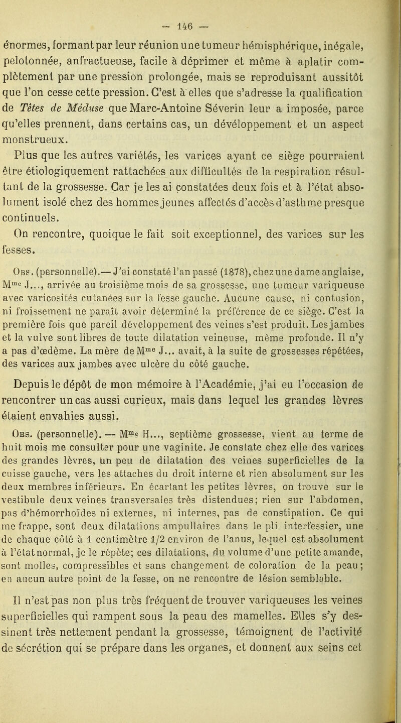 ^ U6 — énormes, formant par leur réunion une tumeur hémisphérique, inégale, pelotonnée, anfractueuse, facile à déprimer et même à aplatir com- plètement par une pression prolongée, mais se reproduisant aussitôt que l'on cesse cette pression. C'est à elles que s'adresse la qualification de Têtes de Méduse que Marc-Antoine Séverin leur a imposée, parce qu'elles prennent, dans certains cas, un dévéloppement et un aspect monstrueux. Plus que les autres variétés, les varices ayant ce siège pourraient être étiologiquement rattachées aux difficultés de la respiration résul- tant de la grossesse. Car je les ai constatées deux fois et à l'état abso- lument isolé chez des hommesjeunes affectés d'accès d'asthme presque continuels. On rencontre, quoique le fait soit exceptionnel, des varices sur les fesses. Obs. (personnelle).— J'ai constaté l'an passé (1878), chez une dame anglaise, Mi>ie j,^.^ arrivée au troisième mois de sa grossesse, une tumeur variqueuse avec varicosités cutanées sur la fesse gauche. Aucune cause, ni contusion, ni froissement ne paraît avoir déterminé la préférence de ce siège. C'est la première fois que pareil développement des veines s'est produit. Les jambes et la vulve sont libres de toute dilatation veineuse, même profonde. Il n'y a pas d'œdème. La mère de M^^ J... avait, à la suite de grossesses répétées, des varices aux jambes avec ulcère du côté gauche. Depuis le dépôt de mon mémoire à l'Académie, j'ai eu l'occasion de rencontrer un cas aussi curieux, mais dans lequel les grandes lèvres étaient envahies aussi. Obs. (personnelle). — M™e h..., septième grossesse, vient au terme de huit mois me consulter pour une vaginite. Je constate chez elle des varices des grandes lèvres, un peu de dilatation des veines superficielles de la cuisse gauche, vers les attaches du droit interne et rien absolument sur les deux membres inférieurs. En écartant les petites lèvres, on trouve sur le vestibule deux veines transversales très distendues; rien sur l'abdomen, pas d'hémorrhoïdes ni externes, ni internes, pas de constipation. Ce qui me frappe, sont deux dilatations amipullaires dans le pli interfessier, une de chaque côté à 1 centimètre 1/2 environ de l'anus, leijuel est absolument à l'étatnormal, je le répète; ces dilatations, du volume d'une petite amande, sont molles, compressibles et sans changement de coloration de la peau ; en aucun autre point de la fesse, on ne rencontre de lésion semblable. Il n'est pas non plus très fréquent de trouver variqueuses les veines superficielles qui rampent sous la peau des mamelles. Elles s'y des- sinent très nettement pendant la grossesse, témoignent de l'activité de sécrétion qui se prépare dans les organes, et donnent aux seins cet