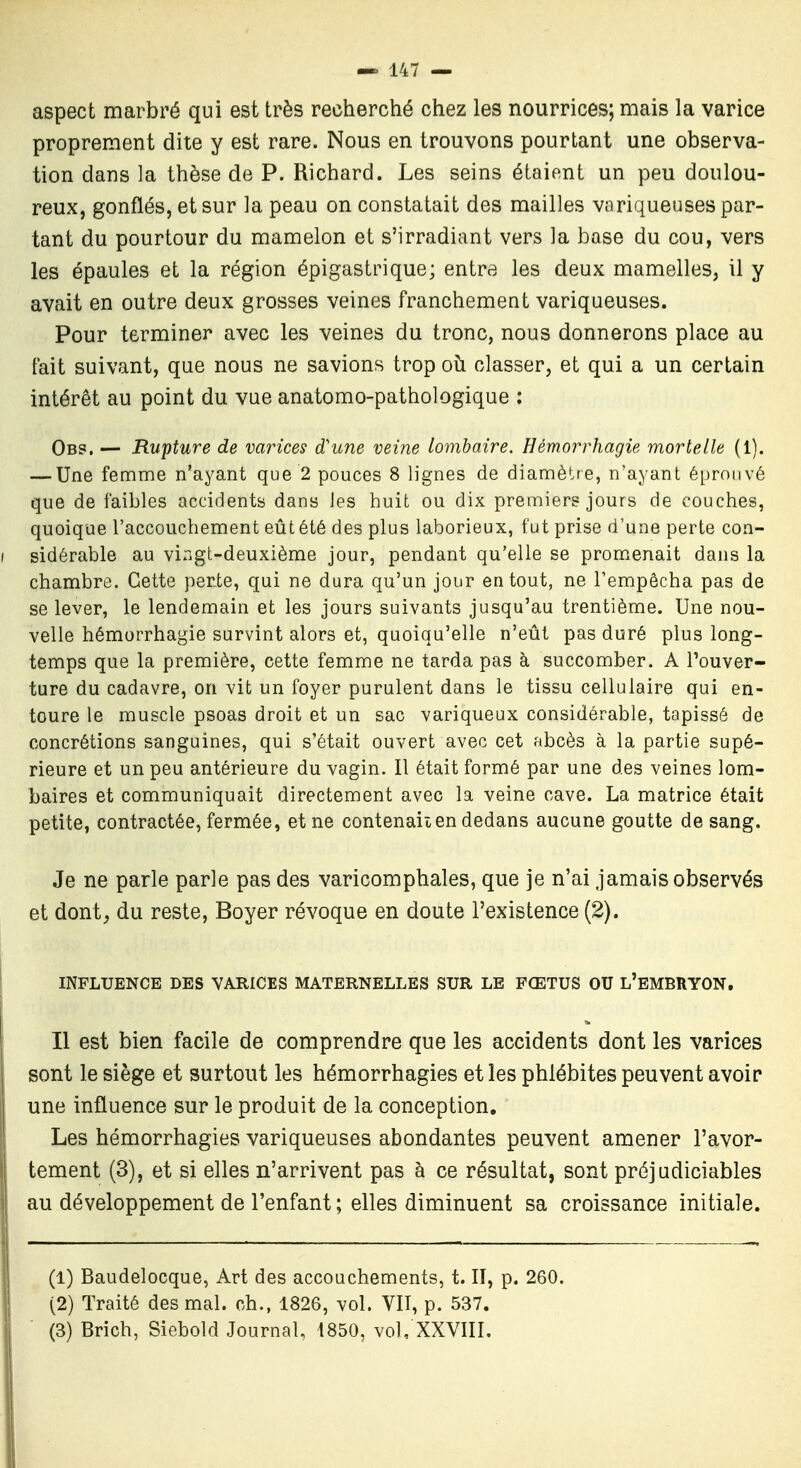aspect marbré qui est très recherché chez les nourrices; mais la varice proprement dite y est rare. Nous en trouvons pourtant une observa- tion dans la thèse de P. Richard. Les seins étaient un peu doulou- reux, gonflés, et sur la peau on constatait des mailles variqueuses par- tant du pourtour du mamelon et s'irradiant vers la base du cou, vers les épaules et la région épigastrique; entra les deux mamelles, il y avait en outre deux grosses veines franchement variqueuses. Pour terminer avec les veines du tronc, nous donnerons place au fait suivant, que nous ne savions trop où classer, et qui a un certain intérêt au point du vue anatomo-pathologique ; Ob?. — Rupture de varices d'une veine Lombaire. Hêmorrhagie mortelle (1). — Une femme n'ayant que 2 pouces 8 lignes de diamètre, n'ayant é[)roiivé que de faibles accidents dans les huit ou dix premiers jours de couches, quoique l'accouchement eût été des plus laborieux, fut prise d'une perte con- I sidérable au vingt-deuxième jour, pendant qu'elle se promenait dans la chambre. Cette perte, qui ne dura qu'un jour en tout, ne l'empêcha pas de se lever, le lendemain et les jours suivants jusqu'au trentième. Une nou- velle hêmorrhagie survint alors et, quoiqu'elle n'eût pas duré plus long- temps que la première, cette femme ne tarda pas à succomber. A l'ouver- ture du cadavre, on vit un foyer purulent dans le tissu cellulaire qui en- toure le muscle psoas droit et un sac variqueux considérable, tapissé de concrétions sanguines, qui s'était ouvert avec cet abcès à la partie supé- rieure et un peu antérieure du vagin. Il était formé par une des veines lom- baires et communiquait directement avec la veine cave. La matrice était petite, contractée, fermée, et ne contenaiien dedans aucune goutte de sang. Je ne parle parle pas des varicomphales, que je n'ai jamais observés et dont^ du reste, Boyer révoque en doute l'existence (2). INFLUENCE DES VARICES MATERNELLES SUR LE FŒTUS OU L'EMBRYON. Il est bien facile de comprendre que les accidents dont les varices sont le siège et surtout les hémorrhagies et les phlébites peuvent avoir une influence sur le produit de la conception. Les hémorrhagies variqueuses abondantes peuvent amener l'avor- tement (3), et si elles n'arrivent pas à ce résultat, sont préjudiciables au développement de l'enfant ; elles diminuent sa croissance initiale. (1) Baudelocque, Art des accouchements, t. Il, p. 260. (2) Traité des mal. ch., 1826, vol. VIT, p. 537. (3) Brich, Siebold Journal, 1850, vol, XXVIII.