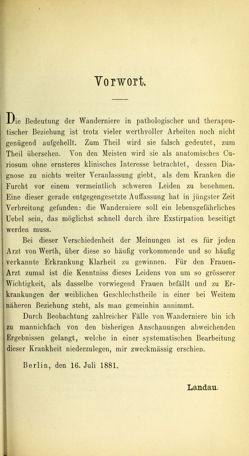Yorwort. Die Bedeutung der Wanderniere in pathologischer und therapeu- tischer Beziehung ist trotz vieler werthvoller Arbeiten noch nicht genügend aufgehellt. Zum Theil wird sie falsch gedeutet, zum Theil übersehen. Von den Meisten wird sie als anatomisches Cu- riosum ohne ernsteres klinisches Interesse betrachtet, dessen Dia- gnose zu nichts weiter Veranlassung giebt, als dem Kranken die Furcht vor einem vermeintlich schweren Leiden zu benehmen. Eine dieser gerade entgegengesetzte Auffassung hat in jüngster Zeit Verbreitung gefunden: die Wanderniere soll ein lebensgefährliches Uebel sein, das möglichst schnell durch ihre Exstirpation beseitigt werden muss. Bei dieser Verschiedenheit der Meinungen ist es für jeden Arzt von Werth, über diese so häufig vorkommende und so häufig verkannte Erkrankung Klarheit zu gewinnen. Für den Frauen- Arzt zumal ist die Kenntniss dieses Leidens von um so grösserer Wichtigkeit, als dasselbe vorwiegend Frauen befällt und zu Er- krankungen der weiblichen Geschlechstheile in einer bei Weitem näheren Beziehung steht, als man gemeinhin annimmt. Durch Beobachtung zahlreicher Fälle von Wanderniere bin ich zu mannichfach von den bisherigen Anschauungen abweichenden Ergebnissen gelangt, welche in einer systematischen Bearbeitung dieser Krankheit niederzulegen, mir zweckmässig erschien. Berlin, den 16. Juli 1881. Landau.