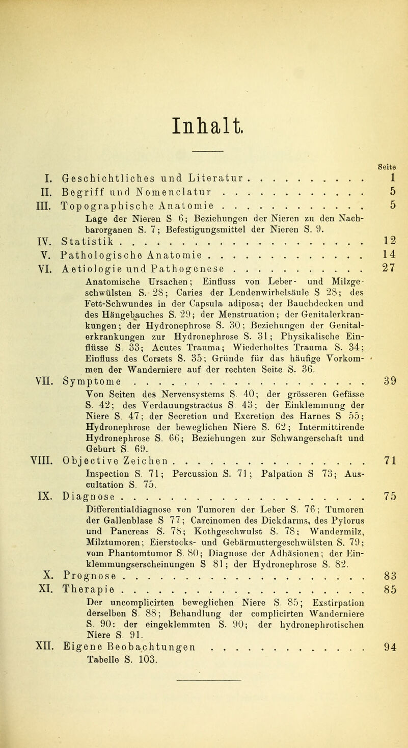 Inhalt. Seite I. Geschichtliches und Literatur 1 IL Begriff und Nomenclatur 5 III. Topographische Anatomie 5 Lage der Nieren S 6; Beziehungen der Nieren zu den Nach- barorganen S. 7; Befestigungsmittel der Nieren S. 9. TV. Statistik 12 V. Pathologische Anatomie „ 14 VI. Aetiologie und Pathogenese 27 Anatomische Ursachen; Einfluss von Leber- und Milzge- schwülsten S. 28; Caries der Lendenwirbelsäule S 28; des Fett-Schwundes in der Capsula adiposa; der Bauchdecken und des Hängebauches S. 29; der Menstruation; der Genitalerkran- kungen ; der Hydronephrose S. 30; Beziehungen der Genital- erkrankungen zur Hydronephrose S. 31; Physikalische Ein- flüsse S. 33; Acutes Trauma; Wiederholtes Trauma S. 34; Einfluss des Corsets S. 35; Gründe für das häufige Vorkom- • men der Wanderniere auf der rechten Seite S. 36. VII. Symptome 39 Von Seiten des Nervensystems S. 40; der grösseren Gefässe S. 42; des Verdauungstractus S 43; der Einklemmung der Niere S. 47; der Secretion und Excretion des Harnes S 55; Hydronephrose der beweglichen Niere S. 62; Intermittirende Hydronephrose S. 66; Beziehungen zur Schwangerschaft und Geburt S. 69. VIIL Objective Zeichen 71 Inspection S. 71; Percussion S. 71; Palpation S 73; Aus- cultation S. 75. IX. Diagnose 75 Diff'erentialdiagnose von Tumoren der Leber S. 76 ; Tumoren der Gallenblase S 77; Carcinomen des Dickdarms, des Pylorus und Pancreas S. 78; Kothgeschwulst S. 78; Wandermilz, Milztumoren; Eierstocks- und Gebärmuttergeschwülsten S. 79; vom Phantomtumor S. 80; Diagnose der Adhäsionen; der Ein- klemmungserscheinungen S 81 ; der Hydronephrose S. 82. X. Prognose 83 XI. Therapie 85 Der uncomplicirten beweglichen Niere S. 85; Exstirpation derselben S. 88; Behandlung der complicirten Wanderniere S. 90: der eingeklemmten S. 90; der hydronephrotischen Niere S. 91. XII. Eigene Beobachtungen 94 Tabelle S. 103.