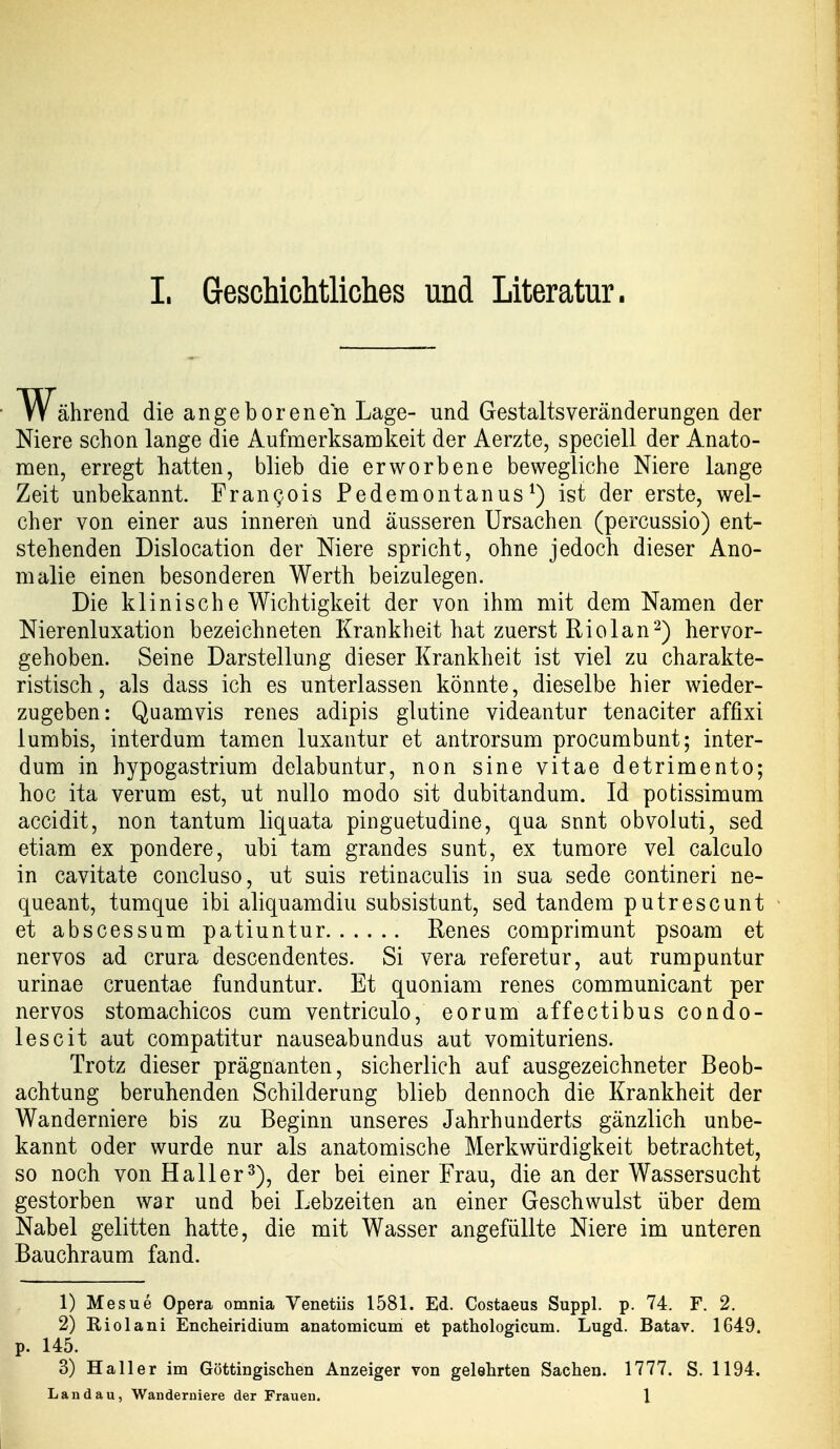 Während die angeborenen Lage- und Gestaltsveränderungen der Niere schon lange die Aufmerksamkeit der Aerzte, speciell der Anato- men, erregt hatten, blieb die erworbene bewegliche Niere lange Zeit unbekannt. Frangois Pedemontanus^) ist der erste, wel- cher von einer aus inneren und äusseren Ursachen (percussio) ent- stehenden Dislocation der Niere spricht, ohne jedoch dieser Ano- malie einen besonderen Werth beizulegen. Die klinische Wichtigkeit der von ihm mit dem Namen der Nierenluxation bezeichneten Krankheit hat zuerst Riolan2) hervor- gehoben. Seine Darstellung dieser Krankheit ist viel zu charakte- ristisch, als dass ich es unterlassen könnte, dieselbe hier wieder- zugeben: Quam vis renes adipis glutine videantur tenaciter affixi lumbis, interdum tarnen luxantur et antrorsum procumbunt; inter- dum in hypogastrium delabuntur, non sine vitae detrimento; hoc ita verum est, ut nullo modo sit dubitandum. Id potissimum accidit, non tantum liquata pinguetudine, qua sunt obvoluti, sed etiam ex pondere, ubi tam grandes sunt, ex tumore vel calculo in cavitate concluso, ut suis retinaculis in sua sede contineri ne- queant, tumque ibi aliquamdiu subsistunt, sed tandem putrescunt et abscessum patiuntur Renes comprimunt psoam et nervös ad crura descendentes. Si vera referetur, aut rumpuntur urinae cruentae funduntur. Et quoniam renes communicant per nervös stomachicos cum ventriculo, eorum affectibus condo- lescit aut compatitur nauseabundus aut vomituriens. Trotz dieser prägnanten, sicherlich auf ausgezeichneter Beob- achtung beruhenden Schilderung blieb dennoch die Krankheit der Wanderniere bis zu Beginn unseres Jahrhunderts gänzlich unbe- kannt oder wurde nur als anatomische Merkwürdigkeit betrachtet, so noch von Kaller^), der bei einer Frau, die an der Wassersucht gestorben war und bei Lebzeiten an einer Geschwulst über dem Nabel gelitten hatte, die mit Wasser angefüllte Niere im unteren Bauchraum fand. 1) Mesue Opera omnia Venetiis 1581. Ed. Costaeus Suppl. p. 74. F. 2. 2) Riolani Encheiridium anatomicum et pathologicum. Lugd. Batav. 1649. p. 145. 3) Hall er im Göttingischen Anzeiger von gelehrten Sachen. 1777. S. 1194. Landau, Wanderuiere der Frauen. 1