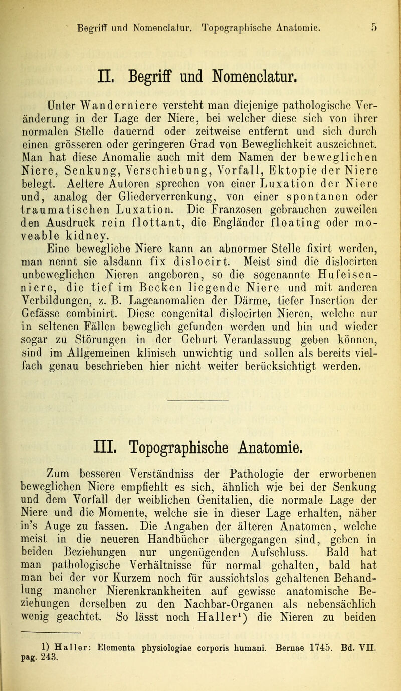 IL Begriff und Nomenclatur. Unter Wanderniere versteht man diejenige pathologische Ver- änderung in der Lage der Niere, bei welcher diese sich von ihrer normalen Stelle dauernd oder zeitweise entfernt und sich durch einen grösseren oder geringeren Grad von Beweglichkeit auszeichnet. Man hat diese Anomalie auch mit dem Namen der beweglichen Niere, Senkung, Verschiebung, Vorfall, Ektopie der Niere belegt. Aeltere Autoren sprechen von einer Luxation der Niere und, analog der Gliederverrenkung, von einer spontanen oder traumatischen Luxation. Die Franzosen gebrauchen zuweilen den Ausdruck rein flottant, die Engländer floating oder mo- veable kidney. Eine bewegliche Niere kann an abnormer Stelle fixirt werden, man nennt sie alsdann fix dislocirt. Meist sind die dislocirten unbeweglichen Nieren angeboren, so die sogenannte Hufeisen- niere, die tief im Becken liegende Niere und mit anderen Verbildungen, z. B. Lageanomalien der Därme, tiefer Insertion der Gefässe combinirt. Diese congenital dislocirten Nieren, welche nur in seltenen Fällen beweglich gefunden werden und hin und wieder sogar zu Störungen in der Geburt Veranlassung geben können, sind im Allgemeinen klinisch unwichtig und sollen als bereits viel- fach genau beschrieben hier nicht weiter berücksichtigt werden. III. Topographische Anatomie. Zum besseren Verständniss der Pathologie der erworbenen beweglichen Niere empfiehlt es sich, ähnlich wie bei der Senkung und dem Vorfall der weiblichen Genitalien, die normale Lage der Niere und die Momente, welche sie in dieser Lage erhalten, näher in's Auge zu fassen. Die Angaben der älteren Anatomen, welche meist in die neueren Handbücher übergegangen sind, geben in beiden Beziehungen nur ungenügenden Aufschluss. Bald hat man pathologische Verhältnisse für normal gehalten, bald hat man bei der vor Kurzem noch für aussichtslos gehaltenen Behand- lung mancher Nierenkrankheiten auf gewisse anatomische Be- ziehungen derselben zu den Nachbar-Organen als nebensächlich wenig geachtet. So lässt noch Hai 1er*) die Nieren zu beiden 1) Haller: Elementa physiologiae corporis humani. Bernae 1745. Bd. VII. pag. 243.