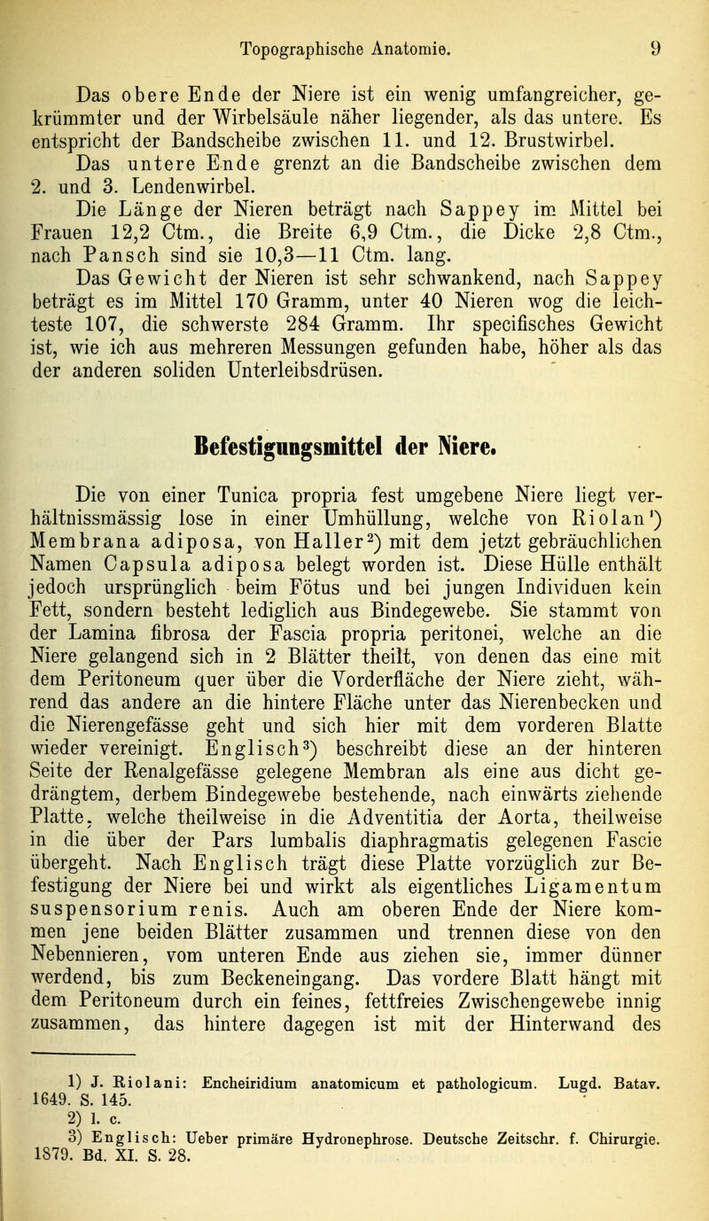 Das obere Ende der Niere ist ein wenig umfangreicher, ge- krümmter und der Wirbelsäule näher liegender, als das untere. Es entspricht der Bandscheibe zwischen 11. und 12. Brustwirbel. Das untere Ende grenzt an die Bandscheibe zwischen dem 2. und 3. Lendenwirbel. Die Länge der Nieren beträgt nach Sappey im Mittel bei Frauen 12,2 Ctm., die Breite 6,9 Ctm., die Dicke 2,8 Ctm., nach Pansch sind sie 10,3—11 Ctm. lang. Das Gewicht der Nieren ist sehr schwankend, nach Sappey beträgt es im Mittel 170 Gramm, unter 40 Nieren wog die leich- teste 107, die schwerste 284 Gramm. Ihr specifisches Gewicht ist, wie ich aus mehreren Messungen gefunden habe, höher als das der anderen soliden ünterleibsdrüsen. Befestigungsmittel der Niere» Die von einer Tunica propria fest umgebene Niere liegt ver- hältnissmässig lose in einer Umhüllung, welche von Riolan') Membrana adiposa, von Hall er 2) mit dem jetzt gebräuchlichen Namen Capsula adiposa belegt worden ist. Diese Hülle enthält jedoch ursprünglich beim Fötus und bei jungen Individuen kein Fett, sondern besteht lediglich aus Bindegewebe. Sie stammt von der Lamina fibrosa der Fascia propria peritonei, welche an die Niere gelangend sich in 2 Blätter theilt, von denen das eine mit dem Peritoneum quer über die Vorderfläche der Niere zieht, wäh- rend das andere an die hintere Fläche unter das Nierenbecken und die Nierengefässe geht und sich hier mit dem vorderen Blatte wieder vereinigt. Englisch3) beschreibt diese an der hinteren Seite der Renalgefässe gelegene Membran als eine aus dicht ge- drängtem, derbem Bindegewebe bestehende, nach einwärts ziehende Platte, welche theilweise in die Adventitia der Aorta, theilweise in die über der Pars lumbalis diaphragmatis gelegenen Fascie übergeht. Nach Englisch trägt diese Platte vorzüglich zur Be- festigung der Niere bei und wirkt als eigentliches Ligamentum Suspensorium renis. Auch am oberen Ende der Niere kom- men jene beiden Blätter zusammen und trennen diese von den Nebennieren, vom unteren Ende aus ziehen sie, immer dünner werdend, bis zum Beckeneingang. Das vordere Blatt hängt mit dem Peritoneum durch ein feines, fettfreies Zwischengewebe innig zusammen, das hintere dagegen ist mit der Hinterwand des 1) J. Riol ani: Encheiridium anatomicum et pathologicum. Lugd. Batav. 1649. S. 145. 2) 1. c. 3) Englisch: lieber primäre Hydronephrose. Deutsche Zeitschr. f. Chirurgie. 1879. Bd. XI. S. 28.