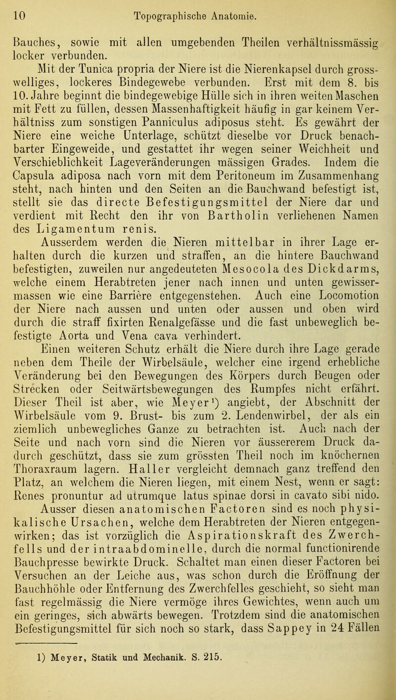Bauches, sowie mit allen umgebenden Theilen verhältnissmässig locker verbuaden. Mit der Tunica propria der Niere ist die Nierenkapsel durch gross- welliges, lockeres Bindegewebe verbunden. Erst mit dem 8. bis 10. Jahre beginnt die bindegewebige Hülle sich in ihren weiten Maschen mit Fett zu füllen, dessen Massenhaftigkeit häufig in gar keinem Ver- hältniss zum sonstigen Panniculus adiposus steht. Es gewährt der Niere eine weiche Unterlage, schützt dieselbe vor Druck benach- barter Eingeweide, und gestattet ihr wegen seiner Weichheit und Verschieblichkeit Lageveränderungen massigen Grades. Indem die Capsula adiposa nach vorn mit dem Peritoneum im Zusammenhang steht, nach hinten und den Seiten an die Bauchwand befestigt ist, stellt sie das directe Befestigungsmittel der Niere dar und verdient mit Recht den ihr von Bartholin verliehenen Namen des Ligamentum renis. Ausserdem werden die Nieren mittelbar in ihrer Lage er- halten durch die kurzen und straffen, an die hintere Bauchwand befestigten, zuweilen nur angedeuteten Mesocola des Dickdarms, welche einem Herabtreten jener nach innen und unten gewisser- massen wie eine Barriere entgegenstehen. Auch eine Locomotion der Niere nach aussen und unten oder aussen und oben wird durch die stralf fixirten Renalgefässe und die fast unbeweglich be- festigte Aorta und Vena cava verhindert. Einen weiteren Schutz erhält die Niere durch ihre Lage gerade neben dem Theile der Wirbelsäule, welcher eine irgend erhebliche Veränderung bei den Bewegungen des Körpers durch Beugen oder Strecken oder Seitwärtsbewegungen des Rumpfes nicht erfährt. Dieser Theil ist aber, wie Meyer ^) angiebt, der Abschnitt der Wirbelsäule vom 9. Brust- bis zum 2. Lendenwirbel, der als ein ziemlich unbewegliches Ganze zu betrachten ist. Auch nach der Seite und nach vorn sind die Nieren vor äussererem Druck da- durch geschützt, dass sie zum grössten Theil noch im knöchernen Thoraxraum lagern. Hai 1er vergleicht demnach ganz treffend den Platz, an welchem die Nieren liegen, mit einem Nest, wenn er sagt: Renes pronuntur ad utrumque latus Spinae dorsi in cavato sibi nido. Ausser diesen anatomischen Factoren sind es noch physi- kalische Ursachen, welche dem Herabtreten der Nieren entgegen- wirken; das ist vorzüglich die Aspirationskraft des Zwerch- fells und der intraabdominelle, durch die normal functionirende Bauchpresse bev/irkte Druck. Schaltet man einen dieser Factoren bei Versuchen an der Leiche aus, was schon durch die Eröffnung der Bauchhöhle oder Entfernung des Zwerchfelles geschieht, so sieht man fast regelmässig die Niere vermöge ihres Gewichtes, wenn auch um ein geringes, sich abwärts bewegen. Trotzdem sind die anatomischen Befestigungsmittel für sich noch so stark, dass Sappey in 24 Fällen 1) Meyer, Statik und Mechanik. S. 215.
