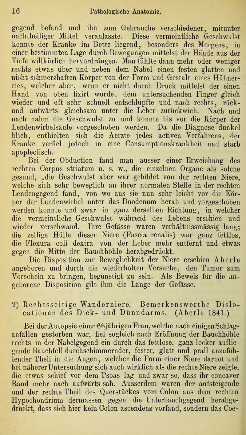 gegend befand und ihn zum Gebrauche verschiedener, mitunter nachtheiliger Mittel veranlasste. Diese vermeintliche Geschwulst konnte der Kranke im Bette liegend, besonders des Morgens, in einer bestimmten Lage durch Bewegungen mittelst der Hände aus der Tiefe willkürlich hervordrängen. Man fühlte dann mehr oder weniger rechts etwas über und neben dem Nabel einen festen glatten und nicht schmerzhaften Körper von der Form und Gestalt eines Hühner- eies, welcher aber, wenn er nicht durch Druck mittelst der einen Hand von oben fixirt wurde, dem untersuchenden Finger gleich wieder und oft sehr schnell entschlüpfte und nach rechts, rück- und aufwärts gleichsam unter die Leber zurückwich. Nach und nach nahm die Geschwulst zu und konnte bis vor die Körper der Lendenwirbelsäule vorgeschoben werden. Da die Diagnose dunkel blieb, enthielten sich die Aerzte jedes activen Verfahrens, der Kranke verfiel jedoch in eine Consumptionskrankheit und starb apoplectisch. Bei der Obduction fand man ausser einer Erweichung des rechten Corpus striatum u. s. w., die einzelnen Organe als solche gesund, „die Geschwulst aber war gebildet von der rechten Niere, welche sich sehr beweglich an ihrer normalen Stelle in der rechten Lendengegend fand, von wo aus sie nun sehr leicht vor die Kör- per der Lendenwirbel unter das Duodenum herab und vorgeschoben werden konnte und zwar in ganz derselben Richtung, in welcher die vermeintliche Geschwulst während des Lebens erschien und wieder verschwand. Ihre Gefässe waren verhältnissmässig lang; die zellige Hülle dieser Niere (Fascia renalis) war ganz fettlos, die Flexura coli dextra von der Leber mehr entfernt und etwas gegen die Mitte der Bauchhöhle herabgedrückt. Die Disposition zur Beweglichkeit der Niere erschien Aberle angeboren und durch die wiederholten Versuche, den Tumor zum Vorschein zu bringen, begünstigt zu sein. Als Beweis für die an- geborene Disposition gilt ihm die Länge der Gefässe. 2) Rechtsseitige Wanderniere. Bemerkenswerthe Dislo- cationen des Dick- und Dünndarms. (Aberle 1841.) Bei der Autopsie einer 66jährigen Frau, welche nach einigen Schlag- anfällen gestorben war, fiel sogleich nach Eröffnung der Bauchhöhle rechts in der Nabelgegend ein durch das fettlose, ganz locker auflie- gende Bauchfell durchschimmernder, fester, glatt und prall anzufüh- lender Theil in die Augen, welcher die Form einer Niere darbot und bei näherer Untersuchung sich auch wirklich als die rechte Niere zeigte, die etwas schief vor dem Psoas lag und zwar so, dass ihr concaver Rand mehr nach aufwärts sah. Ausserdem waren der aufsteigende und der rechte Theil des Querstückes vom Colon aus dem rechten Hypochondrium dermassen gegen die Unterbauchgegend herabge- drückt, dass sich hier kein Colon ascendens vorfand, sondern das Coe-