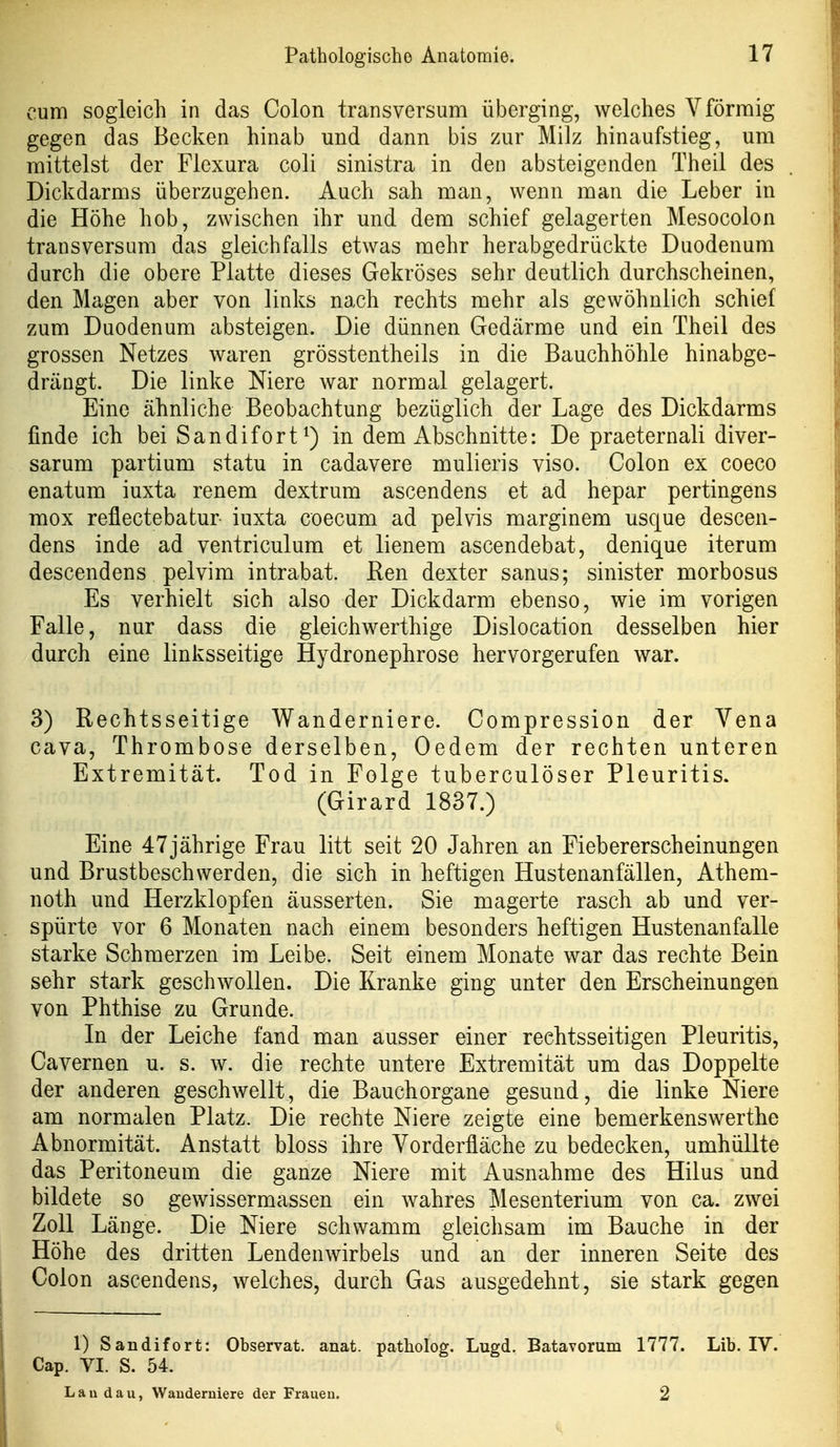 cum sogleich in das Colon transversum überging, welches V förmig gegen das Becken hinab und dann bis zur Milz hinaufstieg, um mittelst der Flexura coli sinistra in den absteigenden Theil des Dickdarms überzugehen. Auch sah man, wenn man die Leber in die Höhe hob, zwischen ihr und dem schief gelagerten Mesocolon transversum das gleichfalls etwas mehr herabgedrückte Duodenum durch die obere Platte dieses Gekröses sehr deutlich durchscheinen, den Magen aber von links nach rechts mehr als gewöhnlich schief zum Duodenum absteigen. Die dünnen Gedärme und ein Theil des grossen Netzes waren grösstentheils in die Bauchhöhle hinabge- drängt. Die linke Niere war normal gelagert. Eine ähnliche Beobachtung bezüglich der Lage des Dickdarms finde ich bei Sandifort^) in dem Abschnitte: De praeternali diver- sarum partium statu in cadavere mulieris viso. Colon ex coeco enatum iuxta renem dextrum ascendens et ad hepar pertingens mox reflectebatur iuxta coecum ad pelvis marginem usque descen- dens inde ad ventriculum et lienem ascendebat, denique iterum descendens pelvim intrabat. Ren dexter sanus; sinister morbosus Es verhielt sich also der Dickdarm ebenso, wie im vorigen Falle, nur dass die gleichwerthige Dislocation desselben hier durch eine linksseitige Hydronephrose hervorgerufen war. 3) Rechtsseitige Wanderniere. Compression der Vena Cava, Thrombose derselben, Oedem der rechten unteren Extremität. Tod in Folge tuberculöser Pleuritis. (Girard 1837.) Eine 47jährige Frau litt seit 20 Jahren an Fiebererscheinungen und Brustbeschwerden, die sich in heftigen Hustenanfällen, Athem- noth und Herzklopfen äusserten. Sie magerte rasch ab und ver- spürte vor 6 Monaten nach einem besonders heftigen Hustenanfalle starke Schmerzen im Leibe. Seit einem Monate war das rechte Bein sehr stark geschwollen. Die Kranke ging unter den Erscheinungen von Phthise zu Grunde. In der Leiche fand man ausser einer rechtsseitigen Pleuritis, Cavernen u. s. w. die rechte untere Extremität um das Doppelte der anderen geschwellt, die Bauchorgane gesund, die linke Niere am normalen Platz. Die rechte Niere zeigte eine bemerkenswerthe Abnormität. Anstatt bloss ihre Vorderfläche zu bedecken, umhüllte das Peritoneum die ganze Niere mit Ausnahme des Hilus und bildete so gewissermassen ein wahres Mesenterium von ca. zwei Zoll Länge. Die Niere schwamm gleichsam im Bauche in der Höhe des dritten Lendenwirbels und an der inneren Seite des Colon ascendens, welches, durch Gas ausgedehnt, sie stark gegen 1) Sandifort: Observat. anat. patholog. Lugd. Batavorum 1777. Lib. IV. Cap. VI. S. 54. Lau d a u, Wauderniere der Frauen. 2