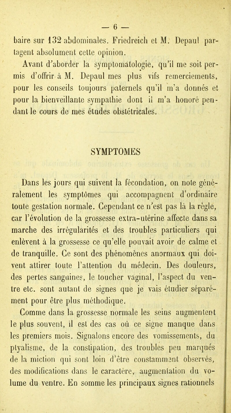 tagent absolument celte opinion. Avant d^aborder la symptomalologie, qu'il me soit per- mis d'offrir à M. Depaul mes plus vifs remerciements, pour les conseils toujours paternels qu'il m'a donnés et pour la bienveillante sympathie dont ii m'a honoré pen- dant le cours de mes études obstétricales. SYMPTOMES Dans les jours qui suivent la fécondation, on note géné- ralement les symptômes qui accompagnent d'ordinaire toute gestation normale. Cependant ce n'est pas là la règle, car l'évolution de la grossesse extra-utérine affecte dans sa marche des irrégularités et des troubles particuliers qui enlèvent à la grossesse ce qu'elle pouvait avoir de calme et de tranquille. Ce sont des phénomènes anormaux qui doi- vent attirer toute l'attention du médecin. Des douleurs, des pertes sanguines, le toucher vaginal, l'aspect du ven- tre etc. sont autant de signes que je vais étudier séparé- ment pour être plus méthodique. Gomme dans la grossesse normale les seins augmentent le plus souvent, il est des cas où ce signe manque dans les premiers mois. Signalons encore des vomissements, du ptyalisme, de la constipation, des troubles peu marqués de la miction qui sont loin d'être constammant observés, des modifications dans le caractère, augmentation du vo- lume du ventre. En somme les principaux signes rationnels