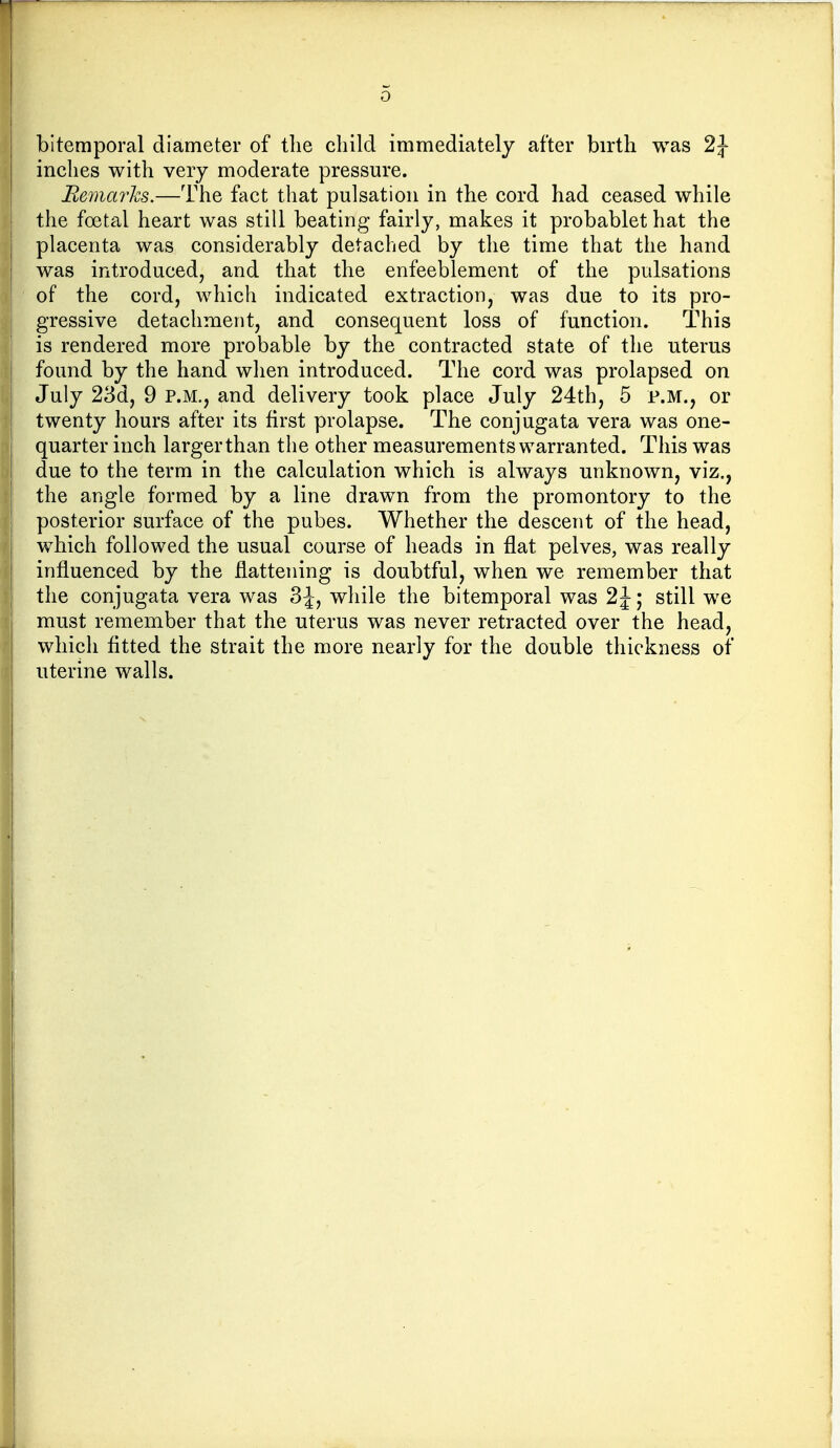 o bitemporal diameter of the child immediately after birth was 2J inches with very moderate pressure. Bemarhs.—The fact that pulsation in the cord had ceased while the foetal heart was still beating fairly, makes it probablet hat the placenta was considerably detached by the time that the hand was introduced, and that the enfeeblement of the pulsations of the cord, which indicated extraction, was due to its pro- gressive detachment, and consequent loss of function. This is rendered more probable by the contracted state of the uterus found by the hand when introduced. The cord was prolapsed on July 23d, 9 p.m., and delivery took place July 24th, 5 p.m., or twenty hours after its first prolapse. The conjugata vera was one- quarter inch larger than the other measurements warranted. This was due to the term in the calculation which is always unknown, viz., the angle formed by a line drawn from the promontory to the posterior surface of the pubes. Whether the descent of the head, which followed the usual course of heads in flat pelves, was really influenced by the flattening is doubtful, when we remember that the conjugata vera was 3J, while the bitemporal was 2J; still we must remember that the uterus was never retracted over the head, which fitted the strait the more nearly for the double thickness of uterine walls.