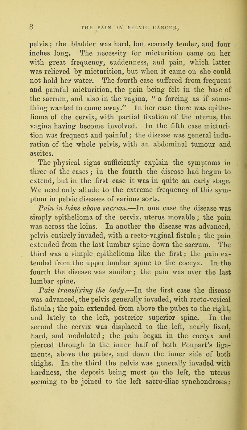 pelvis; the bladder was hard, but scarcely tender, and four inches long. The necessity for micturition came on her with great frequency, suddenness, and pain, which latter was relieved by micturition, but when it came on she could not hold her water. The fourth case suffered from frequent and painful micturition, the pain being felt in the base of the sacrum, and also in the vagina, a forcing as if some- thing wanted to come away.^^ In her case there was epithe- lioma of the cervix, with partial fixation of the uterus, the vagina having become involved. In the fifth case micturi- tion was frequent and painful; the disease was general indu- ration of the whole pelvis, with an abdominal tumour and ascites. The physical signs sufiiciently explain the symptoms in three of the cases; in the fourth the disease had begun to extend, but in the first case it was in quite an early stage. We need only allude to the extreme frequency of this sym- ptom in pelvic diseases of various sorts. Pain in loins above sacrum.—In one case the disease was simply epithelioma of the cervix, uterus movable; the pain was across the loins. In another the disease was advanced, pelvis entirely invaded, with a recto-vaginal fistulia; the pain extended from the last lumbar spine down the sacrum. The third was a simple epithelioma like the first; the pain ex- tended from the upper lumbar spine to the coccyx. In the fourth the disease was similar; the pain was over the last lumbar spine. Pain transfixing the body.—In the first case the disease was advanced, the pelvis generally invaded, with recto-vesical fistula; the pain extended from above the pubes to the right, and lately to the left, posterior superior spine. In the second the cervix was displaced to the left, nearly fixed, hard, and nodulated; the pain began in the coccyx and pierced through to the inner half of both Poupart's liga- ments, above the pubes, and down the inner side of both thighs. In: the third the pelvis was generally invaded with hardness, the deposit being most on the left, the uterus seeming to be joined to the left sacro-iliac synchondrosis;