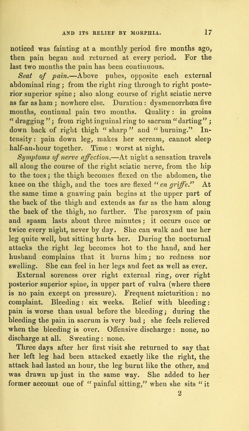 noticed was fainting at a monthly period five months ago, then pain began and returned at every period. For the last two months the pain has been continuous. Seat of pain.—Above pubes, opposite each external abdominal ring ; from the right ring through to right poste- rior superior spine j also along course of right sciatic nerve as far as ham ; nowhere else. Duration : dysmenorrhoea five months, continual pain two months. Quality : in groins dragging ; from right inguinal ring to sacrum ^^darting^^; down back of right thigh sharp and  burning. In- tensity : pain down leg, makes her scream, cannot sleep half-an-hour together. Time : worst at night. Symptoms of nerve affection.—At night a sensation travels all along the course of the right sciatic nerve, from the hip to the toes; the thigh becomes flexed on the abdomen, the knee on the thigh, and the toes are flexed en griffeJ^ At the same time a gnawing pain begins at the upper part of the back of the thigh and extends as far as the ham along the back of the thigh, no further. The paroxysm of pain and spasm lasts about three minutes : it occurs once or twice every nigiit, never by day. She can walk and use her leg quite well, but sitting hurts her. During the nocturnal attacks the right leg becomes hot to the hand, and her husband complains that it burns him; no redness nor swelling. She can feel in her legs and feet as well as ever. External soreness over right external ring, over right posterior superior spine, in upper part of vulva (where there is no pain except on pressure). Frequent micturition: no complaint. Bleeding: six weeks. Relief with bleeding: pain is worse than usual before the bleeding; during the bleeding the pain in sacrum is very bad ; she feels relieved when the bleeding is over. Ofi'ensive discharge : none, no discharge at all. Sweating : none. Three days after her first visit she returned to say that her left leg had been attacked exactly like the right, the attack had lasted an hour, the leg burnt like the other, and was drawn up just in the same way. She added to her former account one of painful sitting,'^ when she sits it 3