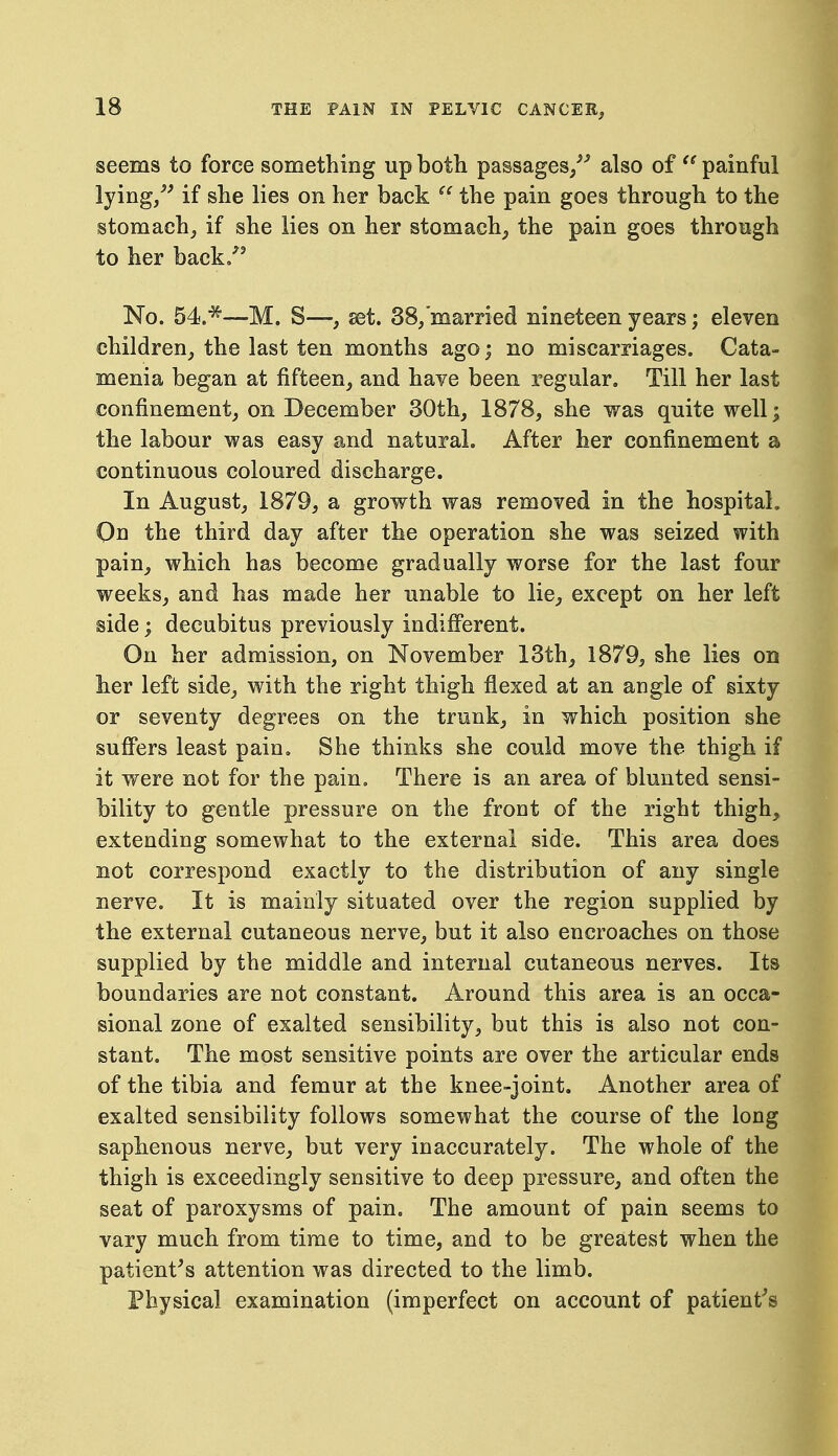 seems to force something up both passages/^ also of painful lying/^ if she lies on her back the pain goes through to the stomachy if she lies on her stomachy the pain goes through to her back/' No. 54.*—M. S—, set. 38/married nineteen years; eleven children^ the last ten months ago; no miscarriages. Cata- menia began at fifteen, and have been regular. Till her last confinement, on December 30th, 1878, she was quite well; the labour was easy and natural. After her confinement a continuous coloured discharge. In August, 1879, a growth was removed in the hospital. On the third day after the operation she was seized with pain, which has become gradually worse for the last four weeks, and has made her unable to lie, except on her left side; decubitus previously indifferent. On her admission, on November 13th, 1879, she lies on her left side, with the right thigh flexed at an angle of sixty or seventy degrees on the trunk, in which position she suficrs least pain. She thinks she could move the thigh if it were not for the pain. There is an area of blunted sensi- bility to gentle pressure on the front of the right thigh, extending somewhat to the external side. This area does not correspond exactly to the distribution of any single nerve. It is mainly situated over the region supplied by the external cutaneous nerve, but it also encroaches on those supplied by the middle and internal cutaneous nerves. Its boundaries are not constant. Around this area is an occa- sional zone of exalted sensibility, but this is also not con- stant. The most sensitive points are over the articular ends of the tibia and femur at the knee-joint. Another area of exalted sensibility follows somewhat the course of the long saphenous nerve, but very inaccurately. The whole of the thigh is exceedingly sensitive to deep pressure, and often the seat of paroxysms of pain. The amount of pain seems to vary much from time to time, and to be greatest when the patient^s attention was directed to the limb. Physical examination (imperfect on account of patient's