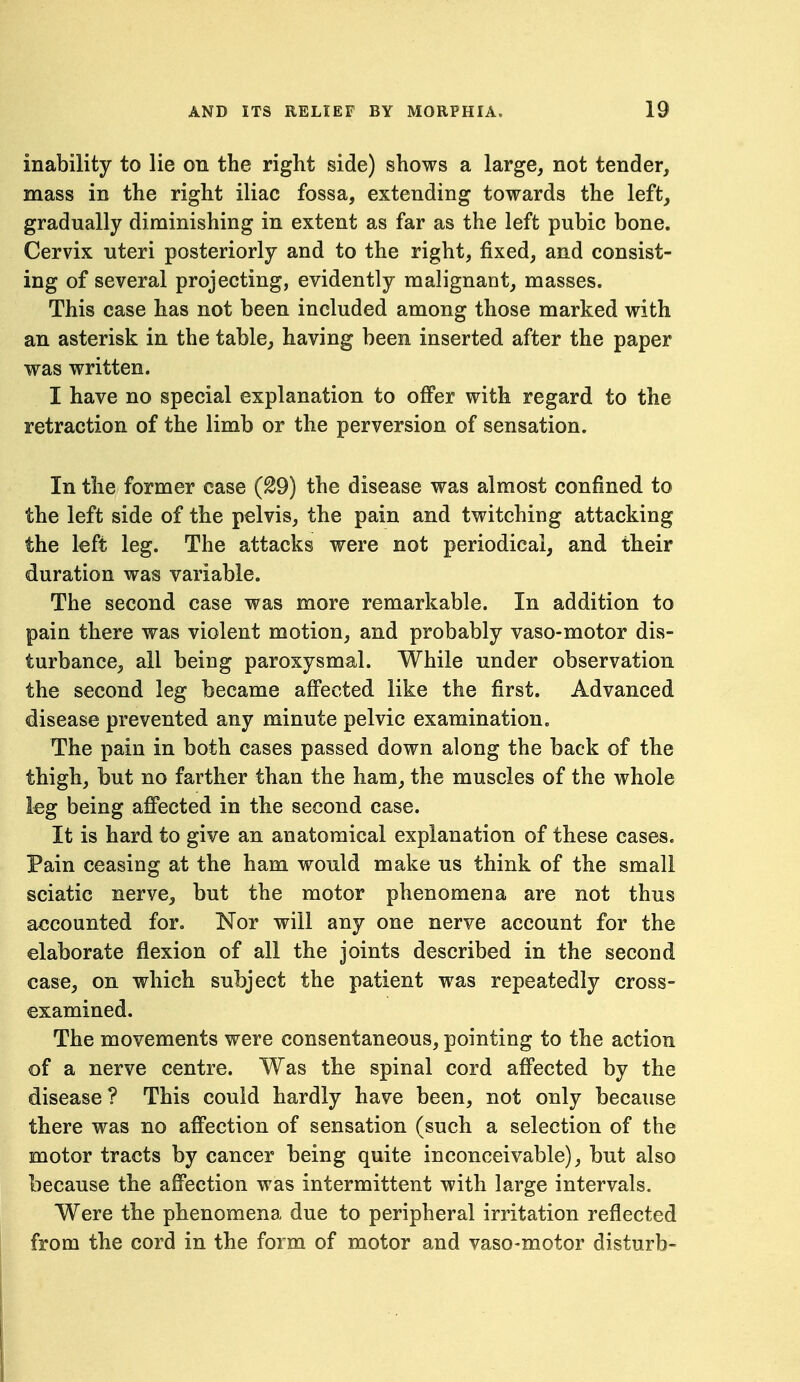 inability to lie on the right side) shows a large, not tender, mass in the right iliac fossa, extending towards the left, gradually diminishing in extent as far as the left pubic bone. Cervix uteri posteriorly and to the right, fixed, and consist- ing of several projecting, evidently malignant, masses. This case has not been included among those marked with an asterisk in the table, having been inserted after the paper was written. I have no special explanation to offer with regard to the retraction of the limb or the perversion of sensation. In the former case (S9) the disease was almost confined to the left side of the pelvis, the pain and twitching attacking the left leg. The attacks were not periodical, and their duration was variable. The second case was more remarkable. In addition to pain there was violent motion, and probably vaso-motor dis- turbance, all being paroxysmal. While under observation the second leg became aff'ected like the first. Advanced disease prevented any minute pelvic examination. The pain in both cases passed down along the back of the thigh, but no farther than the ham, the muscles of the whole leg being affected in the second case. It is hard to give an anatomical explanation of these cases. Pain ceasing at the ham would make us think of the small sciatic nerve, but the motor phenomena are not thus accounted for. Nor will any one nerve account for the elaborate flexion of all the joints described in the second case, on which subject the patient was repeatedly cross- examined. The movements were consentaneous, pointing to the action of a nerve centre. Was the spinal cord affected by the disease? This could hardly have been, not only because there was no affection of sensation (such a selection of the motor tracts by cancer being quite inconceivable), but also because the affection was intermittent with large intervals. Were the phenomena due to peripheral irritation reflected from the cord in the form of motor and vaso-motor disturb-