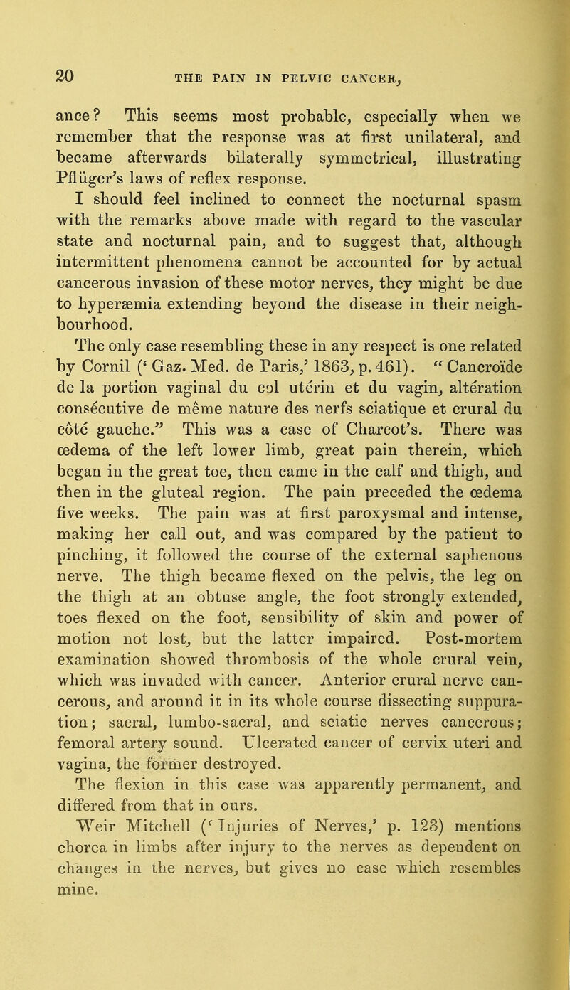 ance? This seems most probable^ especially wben we remember that the response was at first unilateral, and became afterwards bilaterally symmetrical, illustrating Pfliiger^s laws of reflex response. I should feel inclined to connect the nocturnal spasm with the remarks above made with regard to the vascular state and nocturnal pain, and to suggest that, although intermittent phenomena cannot be accounted for by actual cancerous invasion of these motor nerves, they might be due to hypersemia extending beyond the disease in their neigh- bourhood. The only case resembling these in any respect is one related by Cornil Gaz. Med. de Paris,' 1863, p. 461). Cancroide de la portion vaginal du col uterin et du vagin, alteration consecutive de memo nature des nerfs sciatique et crural du cote gauche.''^ This was a case of Charcot's. There was oedema of the left lower limb, great pain therein, which began in the great toe, then came in the calf and thigh, and then in the gluteal region. The pain preceded the oedema five weeks. The pain was at first paroxysmal and intense, making her call out, and was compared by the patient to pinching, it followed the course of the external saphenous nerve. The thigh became flexed on the pelvis, the leg on the thigh at an obtuse angle, the foot strongly extended, toes flexed on the foot, sensibility of skin and power of motion not lost, but the latter impaired. Post-mortem examination showed thrombosis of the whole crural vein, which was invaded with cancer. Anterior crural nerve can- cerous, and around it in its whole course dissecting suppura- tion; sacral, lumbo-sacral, and sciatic nerves cancerous; femoral artery sound. Ulcerated cancer of cervix uteri and vagina, the former destroyed. The flexion in this case was apparently permanent, and difl'ered from that in ours. Weir Mitchell (''Injuries of Nerves,' p. 123) mentions chorea in limbs after injury to the nerves as dependent on changes in the nerves^ but gives no case which resembles mine.