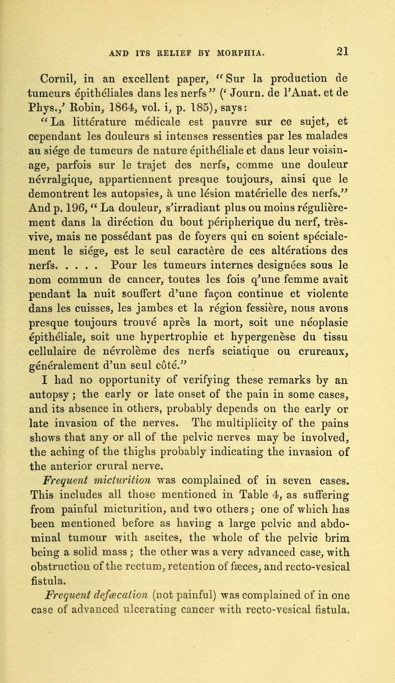 Cornil, in an excellent paper_, ^^Sur la production de tumeurs epitheliales dans lesnerfs^' Journ. de FAnat. et de Phys./ Kobin^ 1864, vol. i, p. 185), says: '^La litterature medicale est pauvre snr ce sujet, et cependant les douleurs si intenses ressenties par les malades au siege de tumeurs de nature epitheliale et dans leur voisin- age, parfois sur le trajet des nerfs, comme une douleur nevralgique, appartiennent presque toujours, ainsi que le demontrent les autopsies, a nne lesion materielle des nerfs.^' And p. 196,  La douleur, s'irradiant plus ou moins reguliere- ment dans la direction du bout peripherique du nerf, tres- vive, mais ne possedant pas de foyers qui en soient speciale- ment le siege, est le seul caractere de ces alterations des nerfs Pour les tumeurs internes designees sous le nom commun de cancer, toutes les fois q'une femme avait pendant la nuit souffert d'une fa9on continue et violente dans les cuisses, les jambes et la region fessiere, nous avons presque toujours trouve apres la mort, soit une neoplasie epitheliale, soit une hypertrophic et hypergenese du tissu cellulaire de nevroleme des nerfs sciatique ou crureaux, generalement d'un seul cote.^'' I had no opportunity of verifying these remarks by an autopsy j the early or late onset of the pain in some cases, and its absence in others, probably depends on the early or late invasion of the nerves. The multiplicity of the pains shows that any or all of the pelvic nerves may be involved, the aching of the thighs probably indicating the invasion of the anterior crural nerve. Frequent micturition was complained of in seven cases. This includes all those mentioned in Table 4, as suffering from painful micturition, and two others; one of which has been mentioned before as having a large pelvic and abdo- minal tumour with ascites, the whole of the pelvic brim being a solid mass; the other was a very advanced case, with obstruction of the rectum, retention of faeces, and recto-vesical fistula. Frequent defecation (not painful) was complained of in one case of advanced ulcerating cancer with recto-vesical fistula.