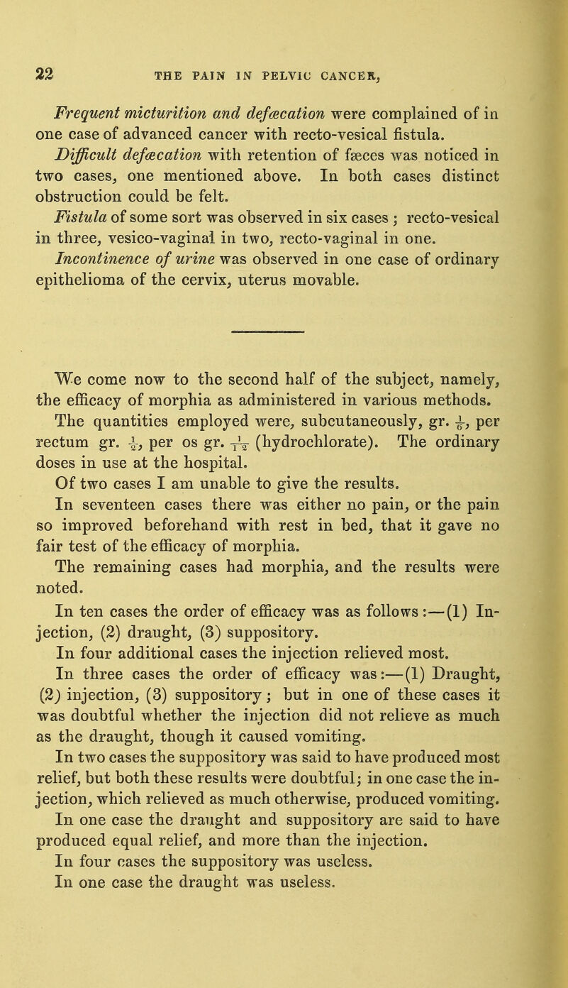 23 Frequent micturition and defcecation were complained of in one case of advanced cancer with recto-vesical fistula. Difficult defalcation with retention of faeces was noticed in two cases, one mentioned above. In both cases distinct obstruction could be felt. Fistula of some sort was observed in six cases ; recto-vesical in three, vesico-vaginai in two, recto-vaginal in one. Incontinence of urine was observed in one case of ordinary epithelioma of the cervix, uterus movable. We come now to the second half of the subject, namely, the efficacy of morphia as administered in various methods. The quantities employed were, subcutaneously, gr. i, per rectum gr, i, per os gr. ~ (hydrochlorate). The ordinary doses in use at the hospital. Of two cases I am unable to give the results. In seventeen cases there was either no pain, or the pain so improved beforehand with rest in bed, that it gave no fair test of the efficacy of morphia. The remaining cases had morphia, and the results were noted. In ten cases the order of efficacy was as follows :—(1) In- jection, (2) draught, (3) suppository. In four additional cases the injection relieved most. In three cases the order of efficacy was:—(1) Draught, (2J injection, (3) suppository; but in one of these cases it was doubtful whether the injection did not relieve as much as the draught, though it caused vomiting. In two cases the suppository was said to have produced most relief, but both these results were doubtful; in one case the in- jection, which relieved as much otherwise, produced vomiting. In one case the draught and suppository are said to have produced equal relief, and more than the injection. In four cases the suppository was useless. In one case the draught was useless.