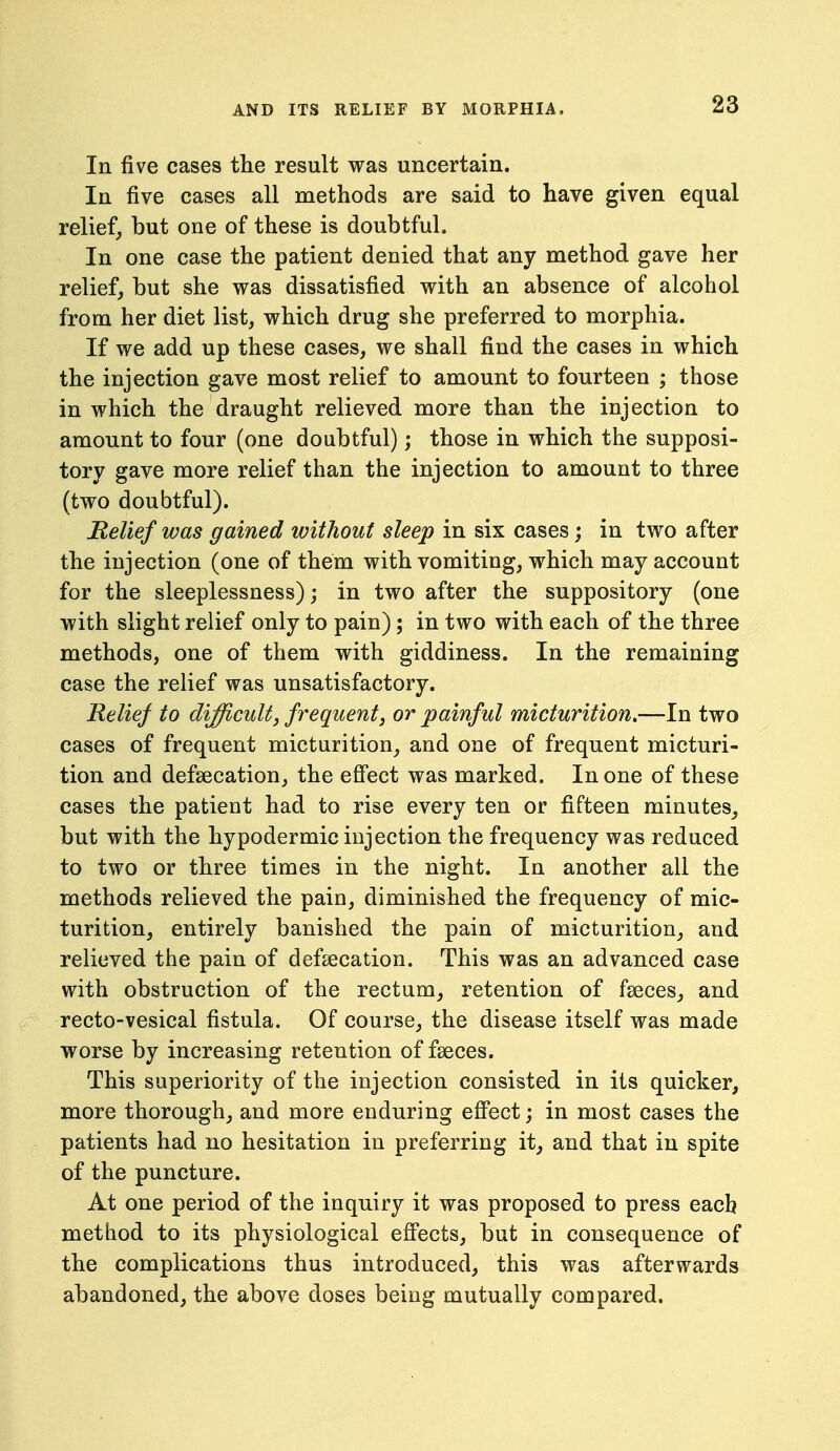 In five cases the result was uncertain. In five cases all methods are said to have given equal relief, but one of these is doubtful. In one case the patient denied that any method gave her relief, but she was dissatisfied with an absence of alcohol from her diet list, which drug she preferred to morphia. If we add up these cases, we shall find the cases in which the injection gave most relief to amount to fourteen ; those in which the draught relieved more than the injection to amount to four (one doubtful); those in which the supposi- tory gave more relief than the injection to amount to three (two doubtful). Relief was gained without sleep in six cases j in two after the injection (one of them with vomiting, which may account for the sleeplessness); in two after the suppository (one with slight relief only to pain); in two with each of the three methods, one of them with giddiness. In the remaining case the relief was unsatisfactory. Relief to difficult, frequent, or painful micturition.—In two cases of frequent micturition, and one of frequent micturi- tion and defsecation, the effect was marked. In one of these cases the patient had to rise every ten or fifteen minutes^ but with the hypodermic injection the frequency was reduced to two or three times in the night. In another all the methods relieved the pain, diminished the frequency of mic- turition, entirely banished the pain of micturition, and relieved the pain of defsecation. This was an advanced case with obstruction of the rectum^ retention of fseces, and recto-vesical fistula. Of course, the disease itself was made worse by increasing retention of faeces. This superiority of the injection consisted in its quicker, more thorough, and more enduring effect; in most cases the patients had no hesitation in preferring it, and that in spite of the puncture. At one period of the inquiry it was proposed to press each method to its physiological effects, but in consequence of the complications thus introduced, this was afterwards abandoned, the above doses being mutually compared.