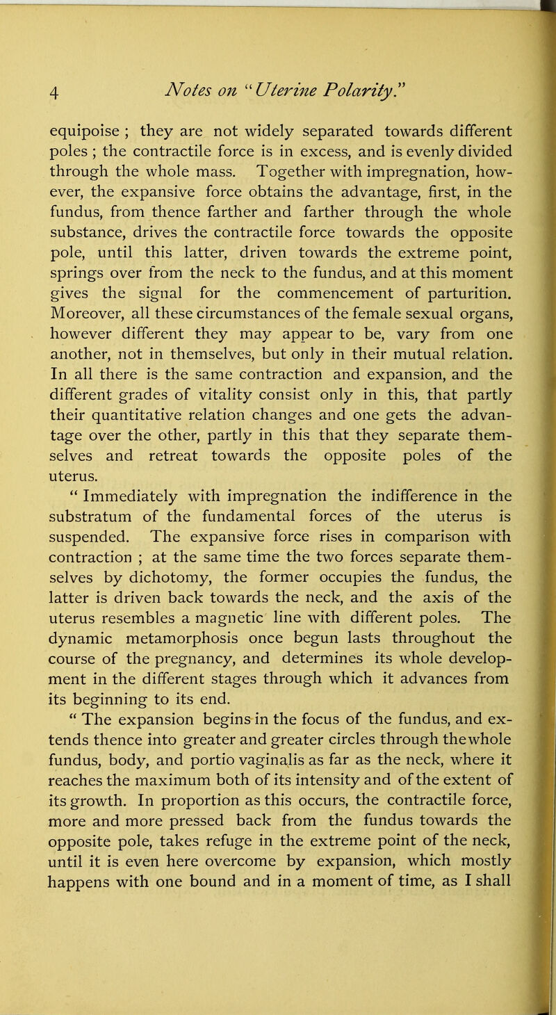 equipoise ; they are not widely separated towards different poles ; the contractile force is in excess, and is evenly divided through the whole mass. Together with impregnation, how- ever, the expansive force obtains the advantage, first, in the fundus, from thence farther and farther through the whole substance, drives the contractile force towards the opposite pole, until this latter, driven towards the extreme point, springs over from the neck to the fundus, and at this moment gives the signal for the commencement of parturition. Moreover, all these circumstances of the female sexual organs, however different they may appear to be, vary from one another, not in themselves, but only in their mutual relation. In all there is the same contraction and expansion, and the different grades of vitality consist only in this, that partly their quantitative relation changes and one gets the advan- tage over the other, partly in this that they separate them- selves and retreat towards the opposite poles of the uterus.  Immediately with impregnation the indifference in the substratum of the fundamental forces of the uterus is suspended. The expansive force rises in comparison with contraction ; at the same time the two forces separate them- selves by dichotomy, the former occupies the fundus, the latter is driven back towards the neck, and the axis of the uterus resembles a magnetic line with different poles. The dynamic metamorphosis once begun lasts throughout the course of the pregnancy, and determines its whole develop- ment in the different stages through which it advances from its beginning to its end.  The expansion begins in the focus of the fundus, and ex- tends thence into greater and greater circles through the whole fundus, body, and portio vaginalis as far as the neck, where it reaches the maximum both of its intensity and of the extent of its growth. In proportion as this occurs, the contractile force, more and more pressed back from the fundus towards the opposite pole, takes refuge in the extreme point of the neck, until it is even here overcome by expansion, which mostly happens with one bound and in a moment of time, as I shall