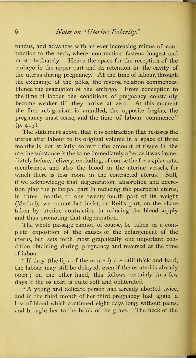 fundus, and advances with an ever-increasing minus of con- traction to the neck, where contraction fastens longest and most obstinately. Hence the space for the reception of the embryo in the upper part and its retention in the cavity of the uterus during pregnancy. At the time of labour, through the exchange of the poles, the reverse relation commences. Hence the evacuation of the embryo. From conception to the time of labour the conditions of pregnancy constantly become weaker till they arrive at zero. At this moment the first antagonism is annulled, the opposite begins, the pregnancy must cease, and the time of labour commence  (P. 415). The statement above, that it is contraction that restores the uterus after labour to its original volume in a space of three months is not strictly correct; the amount of tissue in the uterine substance is the same immediately after, as it was imme- diately before, delivery, excluding, of course the foetus, placenta, membranes, and also the blood in the uterine vessels, for which there is less room in the contracted uterus. Still, if we acknowledge that degeneration, absorption and excre- tion play the principal part in reducing the puerperal uterus, in three months, to one twenty-fourth part of its weight (Meckel), we cannot but insist, on Reil's part, on the share taken by uterine contraction in reducing the blood-supply and thus promoting that degeneration. The whole passage cannot, of course, be taken as a com- plete exposition of the causes of the enlargement of the uterus, but sets forth most graphically one important con- dition obtaining during pregnancy and reversed at the time of labour.  If they (the lips of the os uteri) are still thick and hard, the labour may still be delayed, even if the os uteri is already open ; on the other hand, this follows certainly in a few days if the os uteri is quite soft and obliterated.  A young and delicate person had already aborted twice, and in the third month of her third pregnancy had again a loss of blood which continued eight days long, without pains, and brought her to the brink of the grave. The neck of the