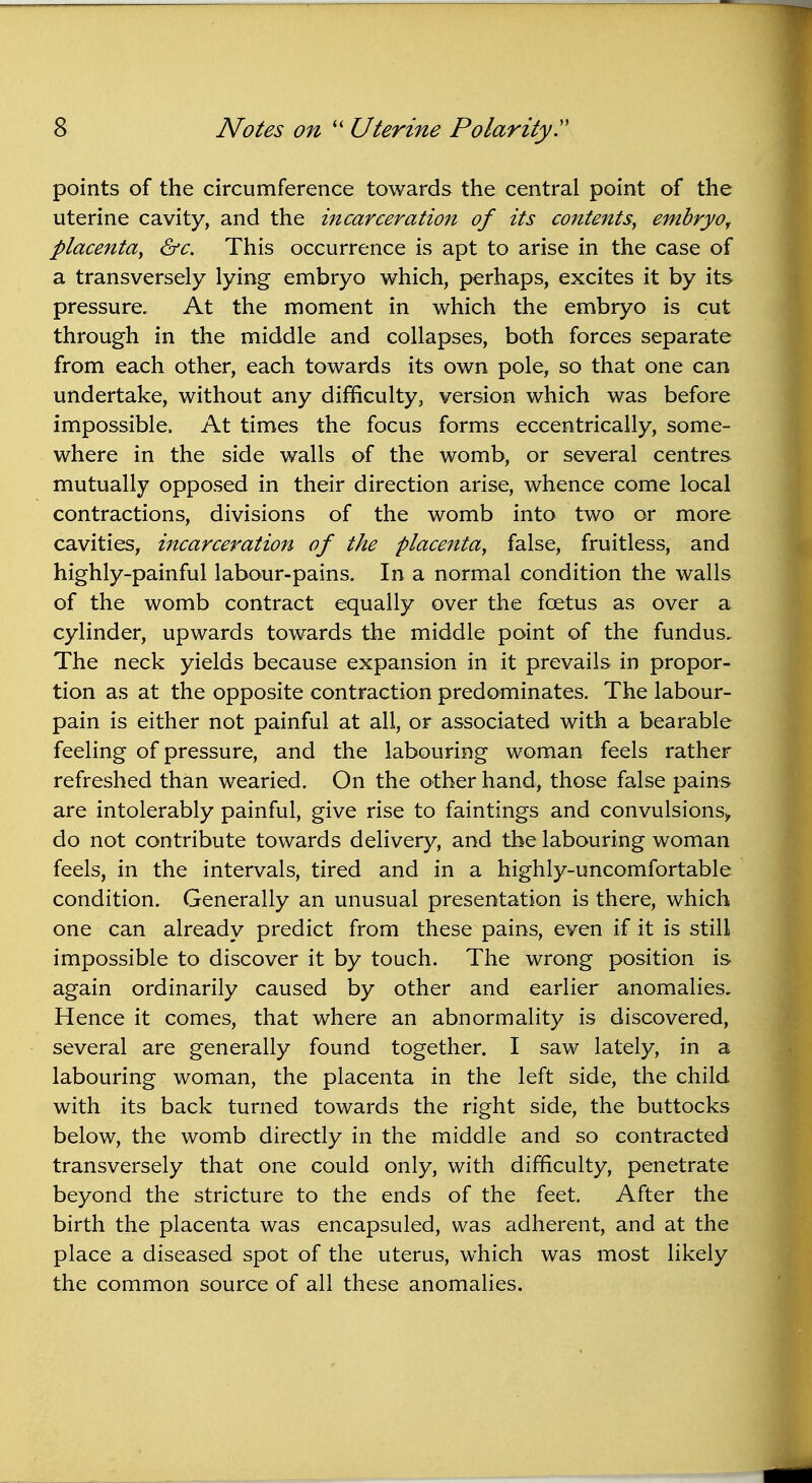 points of the circumference towards the central point of the uterine cavity, and the incarceration of its contents, ernbryo, placenta, &c. This occurrence is apt to arise in the case of a transversely lying embryo which, perhaps, excites it by its pressure. At the moment in which the embryo is cut through in the middle and collapses, both forces separate from each other, each towards its own pole, so that one can undertake, without any difficulty, version which was before impossible, At times the focus forms eccentrically, some- where in the side walls of the womb, or several centres mutually opposed in their direction arise, whence come local contractions, divisions of the womb into two or more cavities, incarceration of the placenta, false, fruitless, and highly-painful labour-pains. In a normal condition the walls of the womb contract equally over the foetus as over a cylinder, upwards towards the middle point of the fundus. The neck yields because expansion in it prevails in propor- tion as at the opposite contraction predominates. The labour- pain is either not painful at all, or associated with a bearable feeling of pressure, and the labouring woman feels rather refreshed than wearied. On the other hand, those false pains are intolerably painful, give rise to faintings and convulsions*, do not contribute towards delivery, and the labouring woman feels, in the intervals, tired and in a highly-uncomfortable condition. Generally an unusual presentation is there, which one can already predict from these pains, even if it is still impossible to discover it by touch. The wrong position is again ordinarily caused by other and earlier anomalies. Hence it comes, that where an abnormality is discovered, several are generally found together. I saw lately, in a labouring woman, the placenta in the left side, the child with its back turned towards the right side, the buttocks below, the womb directly in the middle and so contracted transversely that one could only, with difficulty, penetrate beyond the stricture to the ends of the feet. After the birth the placenta was encapsuled, was adherent, and at the place a diseased spot of the uterus, which was most likely the common source of all these anomalies.