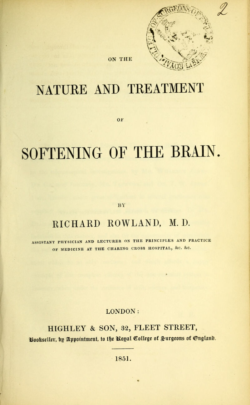 NATURE AND TREATMENT OF SOFTENING OF THE BRAIN BY RICHARD ROWLAND, M. D. ASSISTANT PHYSICIAN AND LECTURER ON THE PRINCIPLES AND PRACTICE OF MEDICINE AT THE CHARING CROSS HOSPITAL, &C. &C. LONDON: HIGHLEY & SON, 32, FLEET STREET, ISoofesellev, tg ^ppotutmeut, to t^e Kogal College of burgeons of englantJ. 1851.