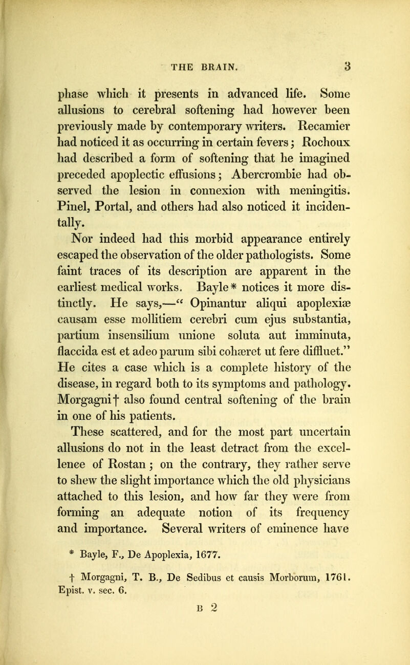 phase which it presents in advanced life. Some allusions to cerebral softening had however been previously made by contemporary writers. Recamier had noticed it as occurring in certain fevers; Rochoux had described a form of softening that he imagined preceded apoplectic effusions; Abercrombie had ob- served the lesion in connexion with meningitis. Pinel, Portal, and others had also noticed it inciden- tally. Nor indeed had this morbid appearance entirely escaped the observation of the older pathologists. Some faint traces of its description are apparent in the earliest medical works. Bayle* notices it more dis- tinctly. He says,—^' Opinantur aliqui apoplexise causam esse mollitiem cerebri cum ejus substantia, partium insensilium unione soluta aut imminuta, flaccida est et adeoparum sibi cohseret ut fere diffluet. He cites a case which is a complete history of the disease, in regard both to its symptoms and pathology. Morgagnif also found central softening of the brain in one of his patients. These scattered, and for the most part uncertain allusions do not in the least detract from the excel- lence of Rostan ; on the contrary, they rather serve to shew the slight importance which the old physicians attached to this lesion, and how far they were from forming an adequate notion of its frequency and importance. Several writers of eminence have * Bayle, F., De Apoplexia, 1677. t Morgagni, T. B., De Sedibus et causis Morbomm, 1761. Epist. V. sec. 6. B 2