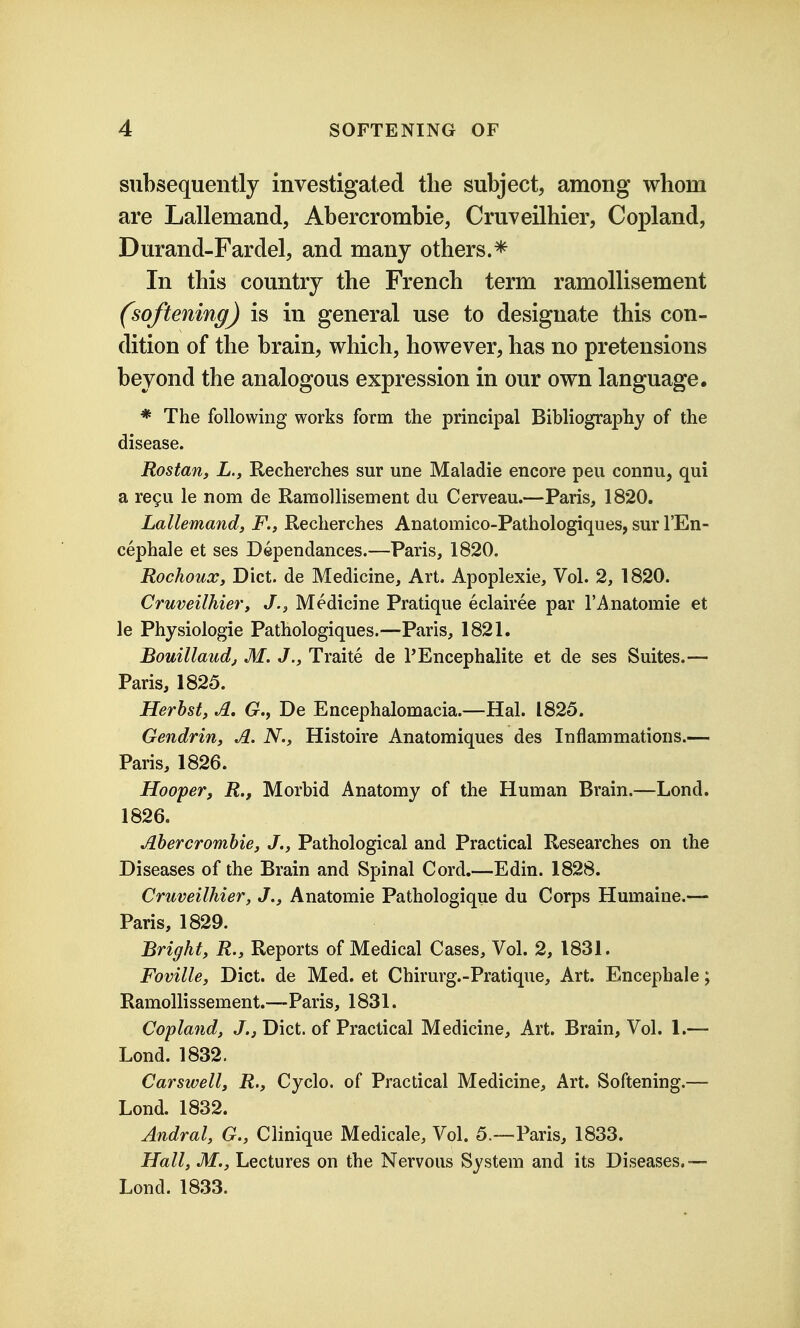 subsequently investigated the subject, among whom are Lallemand, Abercrombie, Cruveilhier, Copland, Durand-Fardel, and many others.* In this country the French term ramollisement (softening) is in general use to designate this con- dition of the brain, which, however, has no pretensions beyond the analogous expression in our own language. * The following works form the principal Bibliography of the disease. Rostan, L., Recherches sur une Maladie encore pen connu, qui a re9u le nom de Ramollisement du Cerveau.—Paris, 1820. Lallemand, F., Recherches Anatomico-Pathologiques, sur I'En- cephale et ses Dependances.—Paris, 1820. Rochoux, Diet, de Medicine, Art. Apoplexie, Vol. 2, 1820. Cruveilhier, J., Medicine Pratique eclairee par 1'Anatomic et le Physiologic Pathologiques.—Paris, 1821. Bouillaudj M. J., Traite de PEncephalite et de ses Suites.— Paris, 1825. Herhst, A. (r., De Encephalomacia.—Hal. 1825. Gendrin, A. N., Histoire Anatomiques des Inflammations.— Paris, 1826. Hooper, R., Morbid Anatomy of the Human Brain.—Lond. 1826. Ahercromhie, J., Pathological and Practical Researches on the Diseases of the Brain and Spinal Cord.—Edin. 1828. Cruveilhier, J., Anatomic Pathologique du Corps Humaine.— Paris, 1829. Bright, R., Reports of Medical Cases, Vol. 2, 1831. Foville, Diet, de Med. et Chirurg.-Pratique, Art. Encephale; Ramollissement.—Paris, 1831. Ccpland, J., Diet, of Practical Medicine, Art. Brain, Vol. 1.— Lond. 1832. Carswell, R., Cycle, of Practical Medicine, Art. Softening.— Lond. 1832. Andral, G., Clinique Medicale, Vol. 5.—Paris, 1833. Hall, M., Lectures on the Nervous System and its Diseases.— Lond. 1833.