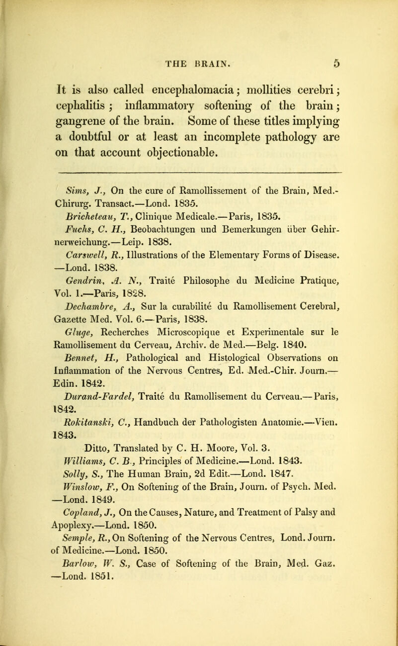 It is also called encephalomacia; mollities cerebri; cephalitis ; inflammatory softening of the brain; gangrene of the brain. Some of these titles implying a doubtful or at least an incomplete pathology are on that account objectionable. Sims, J., On the cure of RamoUissement of the Brain, Med.- Chirurg. Transact.—Lond. 1835. Bricheteau, T., Clinique Medicale.—Paris, 1835. Fuchs, C. H., Beobachtungen und Bemerkungen iiber Gehir- nerweichung.—Leip. 1838. Carsivell, R., Illustrations of the Elementary Forms of Disease. —Lond. 1838. Gendrin, A. N., Traite Philosophe du Medicine Pratique, Vol. 1.—Paris, 1828. Dechambre, A., Sur la curabilite du Ramollisement Cerebral, Gazette Med. Vol. 6.—Paris, 1838. Ghige, Recherches Microscopique et Experimentale sur le Ramollisement du Cerveau, Archiv. de Med.—Belg. 1840. Bennet, H., Pathological and Histological Observations on Inflammation of the Nervous Centres, Ed. Med.-Chir. Journ.— Edin. 1842. Durand-Fardel, Traite du Ramollisement du Cerveau.— Paris, 1842. Rokitanski, C, Handbuch der Pathologisten Anatomic.—Vien. 1843. Ditto, Translated by C. H. Moore, Vol. 3. Williams, C. B , Principles of Medicine.—Lond. 1843. Solly, S., The Human Brain, 2d Edit.—Lond. 1847. Winslow, F., On Softening of the Brain, Journ. of Psych. Med. —Lond. 1849. Copland, J., On the Causes, Nature, and Treatment of Palsy and Apoplexy.—Lond. 1850. Semple, R., On Softening of the Nervous Centres, Lond. Journ. of Medicine.—Lond. 1850. Barlow, W. S,, Case of Softening of the Brain, Med. Gaz. —Lond. 1851.