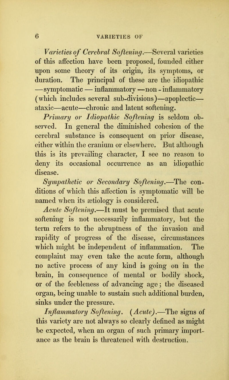 Varieties of Cerebral Softening,—Several varieties of this affection have been proposed, founded either upon some theory of its origin, its symptoms, or duration. The principal of these are the idiopathic —symptomatic — inflammatory —non - inflammatory (which includes several sub-divisions)—apoplectic— ataxic—acute—chronic and latent softening. Primary or Idiopathic Softening is seldom ob- served. In general the diminished cohesion of the cerebral substance is consequent on prior disease, either within the cranium or elsewhere. But although this is its prevailing character, I see no reason to deny its occasional occurrence as an idiopathic disease. Sympathetic or Secondary Softening,—The con- ditions of which this affection is symptomatic will be named when its aetiology is considered. Acute Softening,—It must be premised that acute softening is not necessarily inflammatory, but the term refers to the abruptness of the invasion and rapidity of progress of the disease, circumstances which might be independent of inflammation. The complaint may even take the acute form, although no active process of any kind is going on in the brain, in consequence of mental or bodily shock, or of the feebleness of advancing age; the diseased organ, being unable to sustain such additional burden, sinks under the pressure. Inflammatory Softening, (Acute),—The signs of this variety are not always so clearly defined as might be expected, when an organ of such primary import- ance as the brain is threatened with destruction.