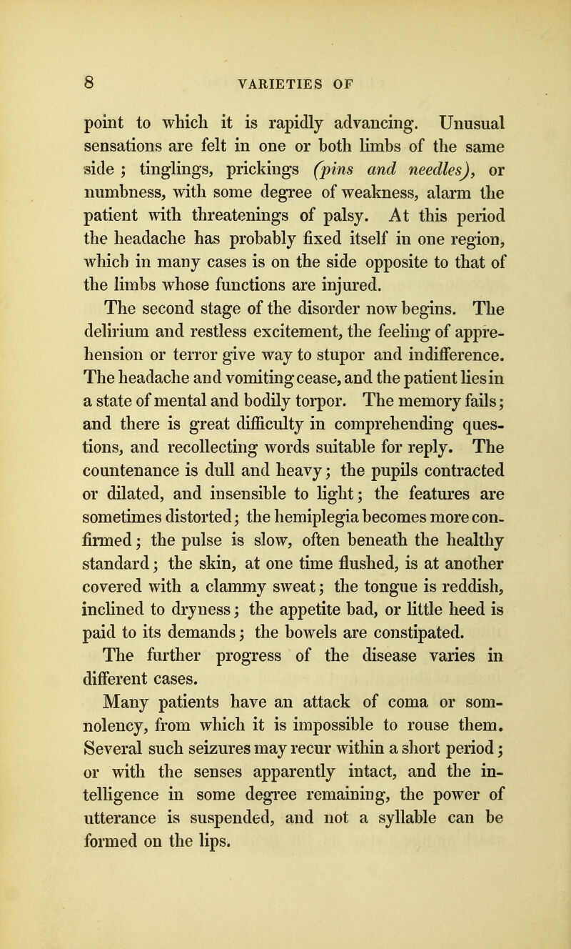 point to which it is rapidly advancing. Unusual sensations are felt in one or both limbs of the same side ; tinglings, prickings (pins and needles), or numbness, with some degree of weakness, alarm the patient with threatenings of palsy. At this period the headache has probably fixed itself in one region, which in many cases is on the side opposite to that of the limbs whose functions are injured. The second stage of the disorder now begins. The delirium and restless excitement, the feeling of appre- hension or terror give way to stupor and indifference. The headache and vomiting cease, and the patient lies in a state of mental and bodily torpor. The memory fails; and there is great difficulty in comprehending ques- tions, and recollecting words suitable for reply. The countenance is dull and heavy; the pupils contracted or dilated, and insensible to light; the features are sometimes distorted; the hemiplegia becomes more con- firmed ; the pulse is slow, often beneath the healthy standard; the skin, at one time flushed, is at another covered with a clammy sweat; the tongue is reddish, inclined to dryness; the appetite bad, or little heed is paid to its demands; the bowels are constipated. The further progress of the disease varies in different cases. Many patients have an attack of coma or som- nolency, from which it is impossible to rouse them. Several such seizures may recur within a short period; or with the senses apparently intact, and the in- telligence in some degree remaining, the power of utterance is suspended, and not a syllable can be formed on the lips.